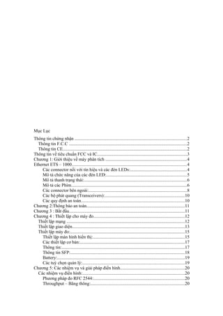 Mục Lục
Thông tin chứng nhận ....................................................................................................2
Thông tin F.C.C .........................................................................................................2
Thông tin CE..............................................................................................................2
Thông tin về tiêu chuẩn FCC và IC................................................................................3
Chương 1: Giới thiệu về máy phân tích ........................................................................4
Ethernet ETS – 1000......................................................................................................4
Các connector nối với tín hiệu và các đèn LEDs:..................................................4
Mô tả chức năng của các đèn LED:.......................................................................5
Mô tả thanh trạng thái:...........................................................................................6
Mô tả các Phím.......................................................................................................6
Các connector bên ngoài:.......................................................................................8
Các bộ phát quang (Transceivers):.......................................................................10
Các quy định an toàn............................................................................................10
Chương 2:Thông báo an toàn.......................................................................................11
Chương 3 : Bắt đầu.......................................................................................................11
Chương 4 : Thiết lập cho máy đo.................................................................................12
Thiết lập mạng .........................................................................................................12
Thiết lập giao diện....................................................................................................13
Thiết lập máy đo:......................................................................................................15
Thiết lập màn hình hiển thị:.................................................................................15
Các thiết lập cơ bản:.............................................................................................17
Thông tin:.............................................................................................................17
Thông tin SFP:.....................................................................................................18
Battery:.................................................................................................................19
Các tuỳ chọn quản lý:...........................................................................................19
Chương 5: Các nhiệm vụ và giải pháp điển hình.........................................................20
Các nhiệm vụ điển hình:...........................................................................................20
Phương pháp đo RFC 2544:.................................................................................20
Throughput – Băng thông:...................................................................................20
 