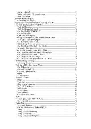 Latency – Độ trễ:..................................................................................................21
Frame Loss Rate – Tốc độ mất khung:.................................................................22
Back – to – Back:.................................................................................................23
Chương 6: Kết nối máy đo...........................................................................................24
Các cơ chế kết nối máy đo:......................................................................................24
Chương 7: Cấu hình và bắt đầu thực hiện một phép đo...............................................27
Các thiết lập chung cho RFC 2544:..........................................................................27
Thiết lập Header:..................................................................................................27
Thiết lập Header (advanced):...............................................................................28
Các thiết lập RFC 2544 MPLS:............................................................................30
Cấu hình đo kiểm:................................................................................................31
Chọn kích thước khung:.......................................................................................32
Thiết lập các thông số đo kiểm theo chuẩn RFC 2544:............................................32
Thiết lập đo kiểm Throughput:.............................................................................32
Các thiết lập đo kiểm độ trễ:................................................................................33
Các thiết lập đo tổn hao khung:...........................................................................34
Các thiết lập đo kiểm Back – to – Back:..............................................................35
Avanced – Tiên tiến:............................................................................................36
Phân tích đặc tính theo chuẩn RFC – 2544:.............................................................37
Các kết quả đo kiểm băng thông – Throughput:..................................................37
Các kết quả đo kiểm độ trễ - Latency:..................................................................38
Các kết quả đo tổn hao khung:.............................................................................39
Các kết quả đo kiểm phép đo Back – to – Back:..................................................40
Đo kiểm không đối xứng:.........................................................................................41
Lưu lượng tổ hợp:.................................................................................................42
Thiết lập MPLS – Lưu lượng tổ hợp:.......................................................................47
Chế độ Loopback:................................................................................................48
Cấu hình loopback L2:.........................................................................................49
Cấu hình Loopback lớp 3:....................................................................................51
OAM:...................................................................................................................53
ET Discovery :.....................................................................................................55
Đo kiểm TCP/IP :.....................................................................................................56
Ping :....................................................................................................................56
Traceroute :...........................................................................................................58
Bảng kết qua traceroute :......................................................................................60
DNS (DNS lookup) :...........................................................................................60
ARP monitor :......................................................................................................61
TCP – client :........................................................................................................62
Pass Through :......................................................................................................63
Các chuẩn đoán cable :.........................................................................................64
BERT........................................................................................................................67
Các thiết lập đo kiểm BERT MPLS:........................................................................71
Các cơ chế kết nối:...............................................................................................73
Packet Jitter:.............................................................................................................74
Lưu lượng đo kiểm:..............................................................................................77
Các thiết lập lưu lượng đo kiểm MPLS:...............................................................79
Thống kê:..............................................................................................................80
Thống kê theo kiểu khung:...................................................................................82
Thống kê theo lớp:................................................................................................82
Thống kê theo các khung lỗi:...............................................................................83
 