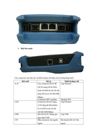  Mặt bên cạnh:
Các connector của máy đo và thiết bị được nối được mô tả trong bảng dưới:
Kết cuối Mô tả Thiết bị được nối
A, B Các connector RJ-45 để
nối tới mạng để đo kiểm
hoặc tới thiết bị (các tốc độ
được hỗ trợ là 10/100/1000
Mbps)
Cáp Ethernet
Connector SFP- module Module SFP
LAN Connector kết nối mạng
LAN dùng để điều khiển
từ xa (hỗ trợ các tốc độ
10/100/1000 Mbps)
Cáp Ethernet
USB Kết nối tới PC thông qua
giao diện USB
Cáp USB
12V Đầu connector cho nguồn
ngoài
Bộ chuyển đổi AC bên
ngoài
 