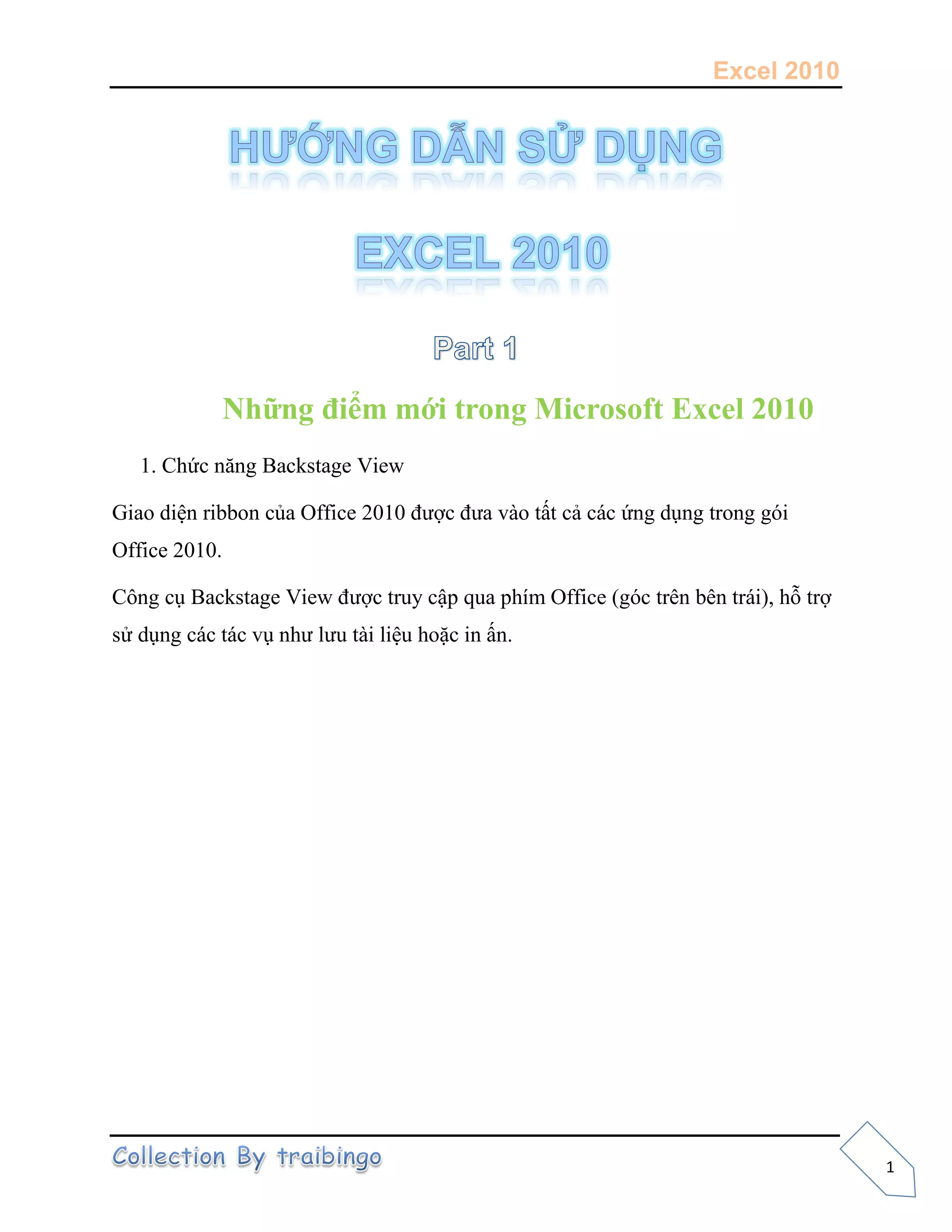 Excel 2010
1
Những điểm mới trong Microsoft Excel 2010
1. Chức năng Backstage View
Giao diện ribbon của Office 2010 được đưa vào tất cả các ứng dụng trong gói
Office 2010.
Công cụ Backstage View được truy cập qua phím Office (góc trên bên trái), hỗ trợ
sử dụng các tác vụ như lưu tài liệu hoặc in ấn.
 