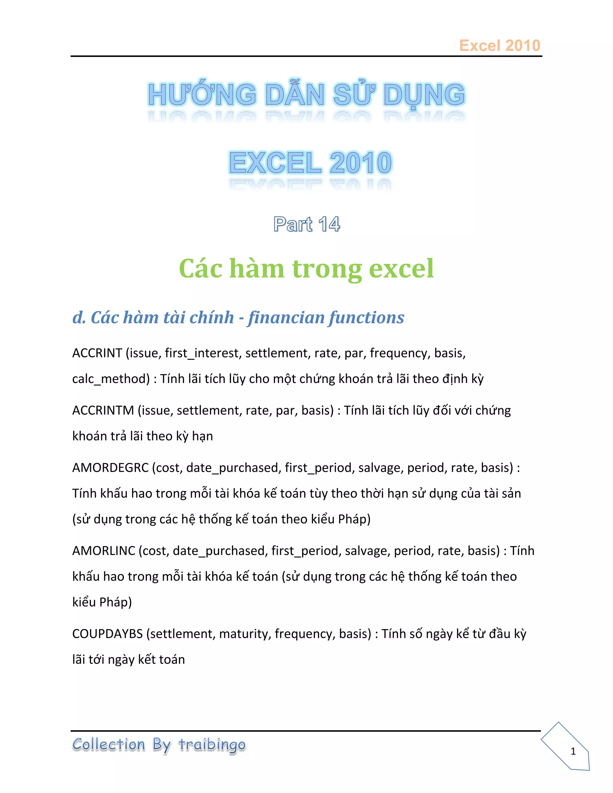 Excel 2010
1
Các hàm trong excel
d. Các hàm tài chính - financian functions
ACCRINT (issue, first_interest, settlement, rate, par, frequency, basis,
calc_method) : Tính lãi tích lũy cho một chứng khoán trả lãi theo định kz
ACCRINTM (issue, settlement, rate, par, basis) : Tính lãi tích lũy đối với chứng
khoán trả lãi theo kz hạn
AMORDEGRC (cost, date_purchased, first_period, salvage, period, rate, basis) :
Tính khấu hao trong mỗi tài khóa kế toán tùy theo thời hạn sử dụng của tài sản
(sử dụng trong các hệ thống kế toán theo kiểu Pháp)
AMORLINC (cost, date_purchased, first_period, salvage, period, rate, basis) : Tính
khấu hao trong mỗi tài khóa kế toán (sử dụng trong các hệ thống kế toán theo
kiểu Pháp)
COUPDAYBS (settlement, maturity, frequency, basis) : Tính số ngày kể từ đầu kz
lãi tới ngày kết toán
 