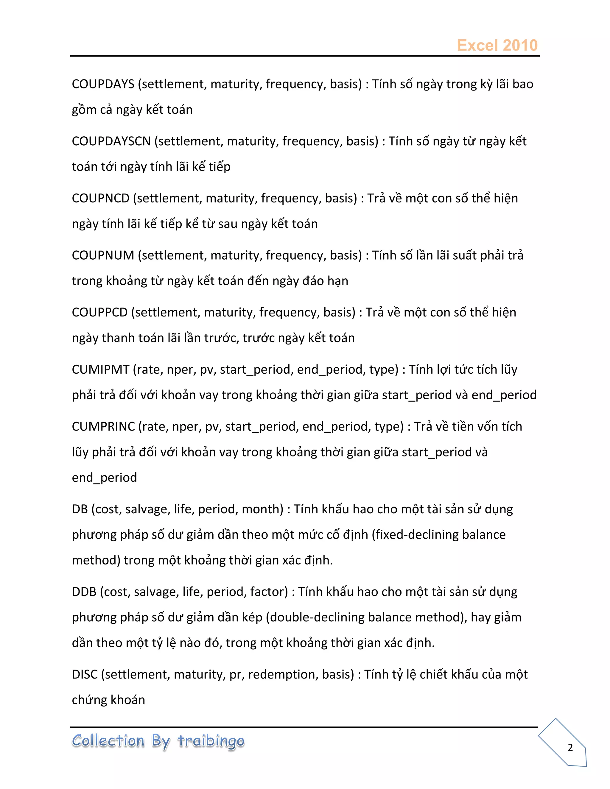 Excel 2010
2
COUPDAYS (settlement, maturity, frequency, basis) : Tính số ngày trong kz lãi bao
gồm cả ngày kết toán
COUPDAYSCN (settlement, maturity, frequency, basis) : Tính số ngày từ ngày kết
toán tới ngày tính lãi kế tiếp
COUPNCD (settlement, maturity, frequency, basis) : Trả về một con số thể hiện
ngày tính lãi kế tiếp kể từ sau ngày kết toán
COUPNUM (settlement, maturity, frequency, basis) : Tính số lần lãi suất phải trả
trong khoảng từ ngày kết toán đến ngày đáo hạn
COUPPCD (settlement, maturity, frequency, basis) : Trả về một con số thể hiện
ngày thanh toán lãi lần trước, trước ngày kết toán
CUMIPMT (rate, nper, pv, start_period, end_period, type) : Tính lợi tức tích lũy
phải trả đối với khoản vay trong khoảng thời gian giữa start_period và end_period
CUMPRINC (rate, nper, pv, start_period, end_period, type) : Trả về tiền vốn tích
lũy phải trả đối với khoản vay trong khoảng thời gian giữa start_period và
end_period
DB (cost, salvage, life, period, month) : Tính khấu hao cho một tài sản sử dụng
phương pháp số dư giảm dần theo một mức cố định (fixed-declining balance
method) trong một khoảng thời gian xác định.
DDB (cost, salvage, life, period, factor) : Tính khấu hao cho một tài sản sử dụng
phương pháp số dư giảm dần kép (double-declining balance method), hay giảm
dần theo một tỷ lệ nào đó, trong một khoảng thời gian xác định.
DISC (settlement, maturity, pr, redemption, basis) : Tính tỷ lệ chiết khấu của một
chứng khoán
 