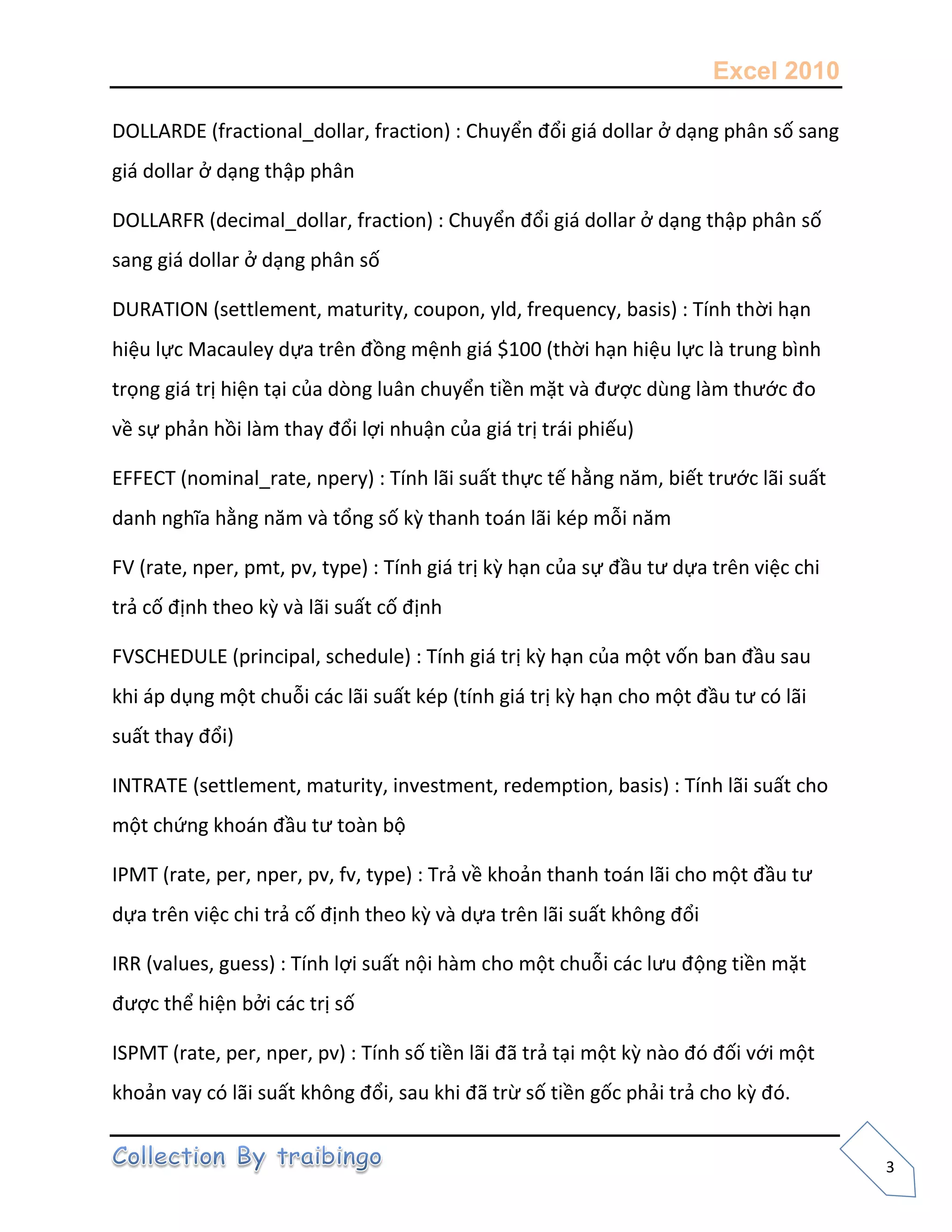 Excel 2010
3
DOLLARDE (fractional_dollar, fraction) : Chuyển đổi giá dollar ở dạng phân số sang
giá dollar ở dạng thập phân
DOLLARFR (decimal_dollar, fraction) : Chuyển đổi giá dollar ở dạng thập phân số
sang giá dollar ở dạng phân số
DURATION (settlement, maturity, coupon, yld, frequency, basis) : Tính thời hạn
hiệu lực Macauley dựa trên đồng mệnh giá $100 (thời hạn hiệu lực là trung bình
trọng giá trị hiện tại của dòng luân chuyển tiền mặt và được dùng làm thước đo
về sự phản hồi làm thay đổi lợi nhuận của giá trị trái phiếu)
EFFECT (nominal_rate, npery) : Tính lãi suất thực tế hằng năm, biết trước lãi suất
danh nghĩa hằng năm và tổng số kz thanh toán lãi kép mỗi năm
FV (rate, nper, pmt, pv, type) : Tính giá trị kz hạn của sự đầu tư dựa trên việc chi
trả cố định theo kz và lãi suất cố định
FVSCHEDULE (principal, schedule) : Tính giá trị kz hạn của một vốn ban đầu sau
khi áp dụng một chuỗi các lãi suất kép (tính giá trị kz hạn cho một đầu tư có lãi
suất thay đổi)
INTRATE (settlement, maturity, investment, redemption, basis) : Tính lãi suất cho
một chứng khoán đầu tư toàn bộ
IPMT (rate, per, nper, pv, fv, type) : Trả về khoản thanh toán lãi cho một đầu tư
dựa trên việc chi trả cố định theo kz và dựa trên lãi suất không đổi
IRR (values, guess) : Tính lợi suất nội hàm cho một chuỗi các lưu động tiền mặt
được thể hiện bởi các trị số
ISPMT (rate, per, nper, pv) : Tính số tiền lãi đã trả tại một kz nào đó đối với một
khoản vay có lãi suất không đổi, sau khi đã trừ số tiền gốc phải trả cho kz đó.
 