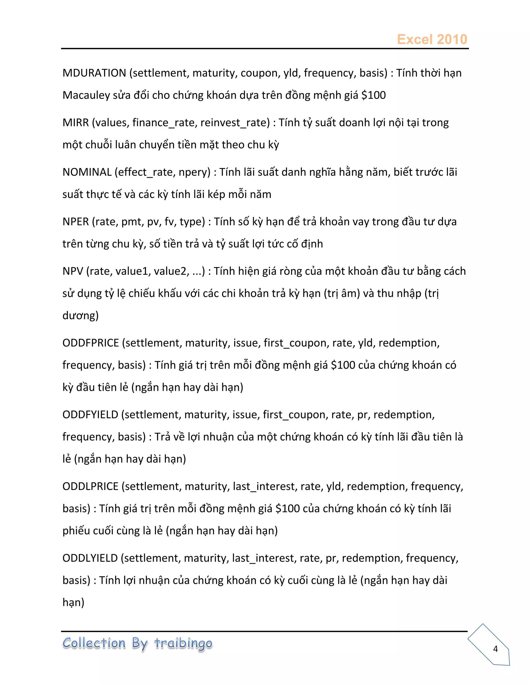 Excel 2010
4
MDURATION (settlement, maturity, coupon, yld, frequency, basis) : Tính thời hạn
Macauley sửa đổi cho chứng khoán dựa trên đồng mệnh giá $100
MIRR (values, finance_rate, reinvest_rate) : Tính tỷ suất doanh lợi nội tại trong
một chuỗi luân chuyển tiền mặt theo chu kz
NOMINAL (effect_rate, npery) : Tính lãi suất danh nghĩa hằng năm, biết trước lãi
suất thực tế và các kz tính lãi kép mỗi năm
NPER (rate, pmt, pv, fv, type) : Tính số kz hạn để trả khoản vay trong đầu tư dựa
trên từng chu kz, số tiền trả và tỷ suất lợi tức cố định
NPV (rate, value1, value2, ...) : Tính hiện giá ròng của một khoản đầu tư bằng cách
sử dụng tỷ lệ chiếu khấu với các chi khoản trả kz hạn (trị âm) và thu nhập (trị
dương)
ODDFPRICE (settlement, maturity, issue, first_coupon, rate, yld, redemption,
frequency, basis) : Tính giá trị trên mỗi đồng mệnh giá $100 của chứng khoán có
kz đầu tiên lẻ (ngắn hạn hay dài hạn)
ODDFYIELD (settlement, maturity, issue, first_coupon, rate, pr, redemption,
frequency, basis) : Trả về lợi nhuận của một chứng khoán có kz tính lãi đầu tiên là
lẻ (ngắn hạn hay dài hạn)
ODDLPRICE (settlement, maturity, last_interest, rate, yld, redemption, frequency,
basis) : Tính giá trị trên mỗi đồng mệnh giá $100 của chứng khoán có kz tính lãi
phiếu cuối cùng là lẻ (ngắn hạn hay dài hạn)
ODDLYIELD (settlement, maturity, last_interest, rate, pr, redemption, frequency,
basis) : Tính lợi nhuận của chứng khoán có kz cuối cùng là lẻ (ngắn hạn hay dài
hạn)
 