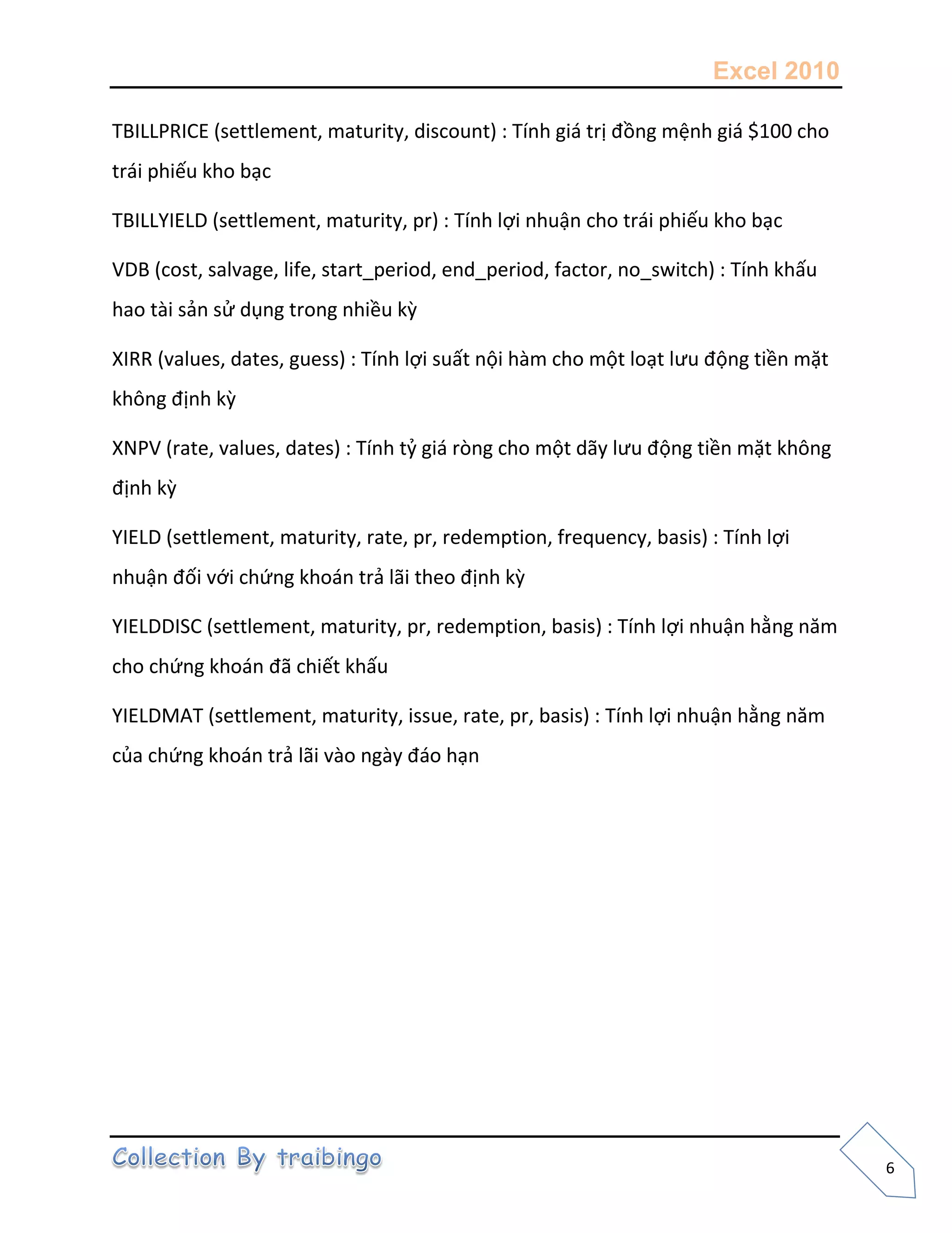 Excel 2010
6
TBILLPRICE (settlement, maturity, discount) : Tính giá trị đồng mệnh giá $100 cho
trái phiếu kho bạc
TBILLYIELD (settlement, maturity, pr) : Tính lợi nhuận cho trái phiếu kho bạc
VDB (cost, salvage, life, start_period, end_period, factor, no_switch) : Tính khấu
hao tài sản sử dụng trong nhiều kz
XIRR (values, dates, guess) : Tính lợi suất nội hàm cho một loạt lưu động tiền mặt
không định kz
XNPV (rate, values, dates) : Tính tỷ giá ròng cho một dãy lưu động tiền mặt không
định kz
YIELD (settlement, maturity, rate, pr, redemption, frequency, basis) : Tính lợi
nhuận đối với chứng khoán trả lãi theo định kz
YIELDDISC (settlement, maturity, pr, redemption, basis) : Tính lợi nhuận hằng năm
cho chứng khoán đã chiết khấu
YIELDMAT (settlement, maturity, issue, rate, pr, basis) : Tính lợi nhuận hằng năm
của chứng khoán trả lãi vào ngày đáo hạn
 