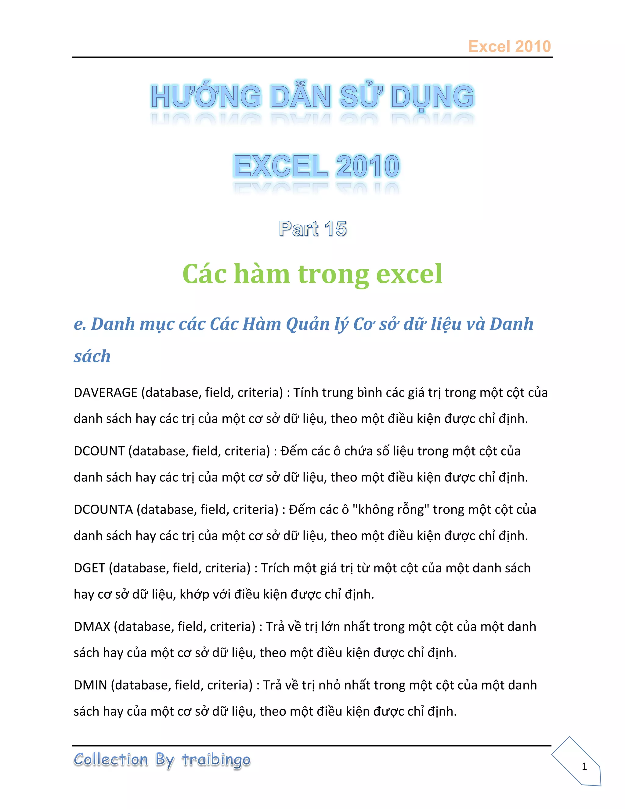 Excel 2010
1
Các hàm trong excel
e. Danh mục các Các Hàm Quản lý Cơ sở dữ liệu và Danh
sách
DAVERAGE (database, field, criteria) : Tính trung bình các giá trị trong một cột của
danh sách hay các trị của một cơ sở dữ liệu, theo một điều kiện được chỉ định.
DCOUNT (database, field, criteria) : Đếm các ô chứa số liệu trong một cột của
danh sách hay các trị của một cơ sở dữ liệu, theo một điều kiện được chỉ định.
DCOUNTA (database, field, criteria) : Đếm các ô "không rỗng" trong một cột của
danh sách hay các trị của một cơ sở dữ liệu, theo một điều kiện được chỉ định.
DGET (database, field, criteria) : Trích một giá trị từ một cột của một danh sách
hay cơ sở dữ liệu, khớp với điều kiện được chỉ định.
DMAX (database, field, criteria) : Trả về trị lớn nhất trong một cột của một danh
sách hay của một cơ sở dữ liệu, theo một điều kiện được chỉ định.
DMIN (database, field, criteria) : Trả về trị nhỏ nhất trong một cột của một danh
sách hay của một cơ sở dữ liệu, theo một điều kiện được chỉ định.
 