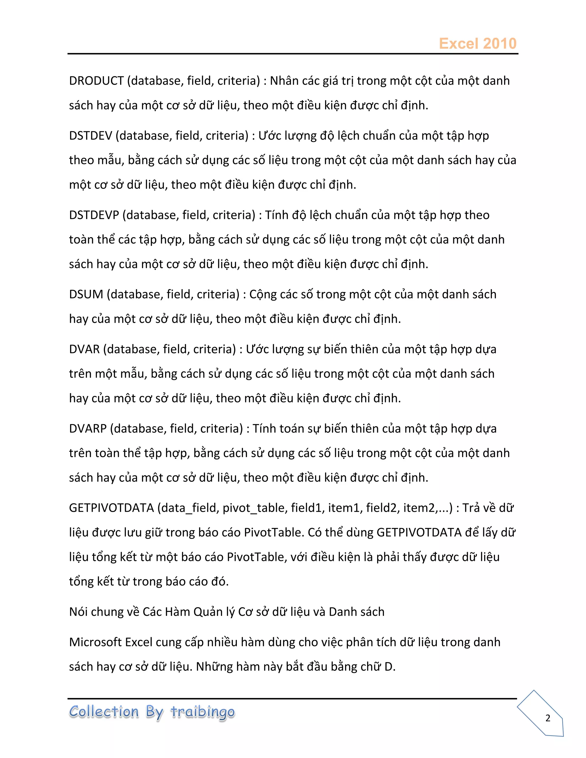 Excel 2010
2
DRODUCT (database, field, criteria) : Nhân các giá trị trong một cột của một danh
sách hay của một cơ sở dữ liệu, theo một điều kiện được chỉ định.
DSTDEV (database, field, criteria) : Ước lượng độ lệch chuẩn của một tập hợp
theo mẫu, bằng cách sử dụng các số liệu trong một cột của một danh sách hay của
một cơ sở dữ liệu, theo một điều kiện được chỉ định.
DSTDEVP (database, field, criteria) : Tính độ lệch chuẩn của một tập hợp theo
toàn thể các tập hợp, bằng cách sử dụng các số liệu trong một cột của một danh
sách hay của một cơ sở dữ liệu, theo một điều kiện được chỉ định.
DSUM (database, field, criteria) : Cộng các số trong một cột của một danh sách
hay của một cơ sở dữ liệu, theo một điều kiện được chỉ định.
DVAR (database, field, criteria) : Ước lượng sự biến thiên của một tập hợp dựa
trên một mẫu, bằng cách sử dụng các số liệu trong một cột của một danh sách
hay của một cơ sở dữ liệu, theo một điều kiện được chỉ định.
DVARP (database, field, criteria) : Tính toán sự biến thiên của một tập hợp dựa
trên toàn thể tập hợp, bằng cách sử dụng các số liệu trong một cột của một danh
sách hay của một cơ sở dữ liệu, theo một điều kiện được chỉ định.
GETPIVOTDATA (data_field, pivot_table, field1, item1, field2, item2,...) : Trả về dữ
liệu được lưu giữ trong báo cáo PivotTable. Có thể dùng GETPIVOTDATA để lấy dữ
liệu tổng kết từ một báo cáo PivotTable, với điều kiện là phải thấy được dữ liệu
tổng kết từ trong báo cáo đó.
Nói chung về Các Hàm Quản l{ Cơ sở dữ liệu và Danh sách
Microsoft Excel cung cấp nhiều hàm dùng cho việc phân tích dữ liệu trong danh
sách hay cơ sở dữ liệu. Những hàm này bắt đầu bằng chữ D.
 