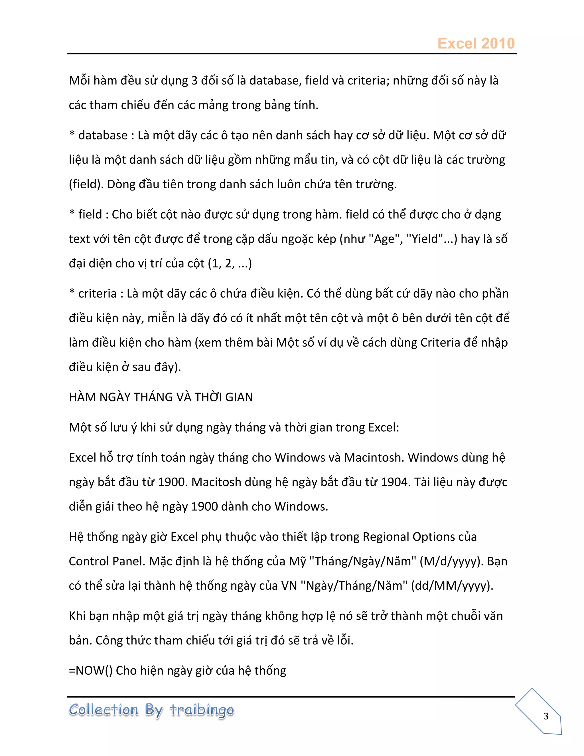 Excel 2010
3
Mỗi hàm đều sử dụng 3 đối số là database, field và criteria; những đối số này là
các tham chiếu đến các mảng trong bảng tính.
* database : Là một dãy các ô tạo nên danh sách hay cơ sở dữ liệu. Một cơ sở dữ
liệu là một danh sách dữ liệu gồm những mẩu tin, và có cột dữ liệu là các trường
(field). Dòng đầu tiên trong danh sách luôn chứa tên trường.
* field : Cho biết cột nào được sử dụng trong hàm. field có thể được cho ở dạng
text với tên cột được để trong cặp dấu ngoặc kép (như "Age", "Yield"...) hay là số
đại diện cho vị trí của cột (1, 2, ...)
* criteria : Là một dãy các ô chứa điều kiện. Có thể dùng bất cứ dãy nào cho phần
điều kiện này, miễn là dãy đó có ít nhất một tên cột và một ô bên dưới tên cột để
làm điều kiện cho hàm (xem thêm bài Một số ví dụ về cách dùng Criteria để nhập
điều kiện ở sau đây).
HÀM NGÀY THÁNG VÀ THỜI GIAN
Một số lưu { khi sử dụng ngày tháng và thời gian trong Excel:
Excel hỗ trợ tính toán ngày tháng cho Windows và Macintosh. Windows dùng hệ
ngày bắt đầu từ 1900. Macitosh dùng hệ ngày bắt đầu từ 1904. Tài liệu này được
diễn giải theo hệ ngày 1900 dành cho Windows.
Hệ thống ngày giờ Excel phụ thuộc vào thiết lập trong Regional Options của
Control Panel. Mặc định là hệ thống của Mỹ "Tháng/Ngày/Năm" (M/d/yyyy). Bạn
có thể sửa lại thành hệ thống ngày của VN "Ngày/Tháng/Năm" (dd/MM/yyyy).
Khi bạn nhập một giá trị ngày tháng không hợp lệ nó sẽ trở thành một chuỗi văn
bản. Công thức tham chiếu tới giá trị đó sẽ trả về lỗi.
=NOW() Cho hiện ngày giờ của hệ thống
 