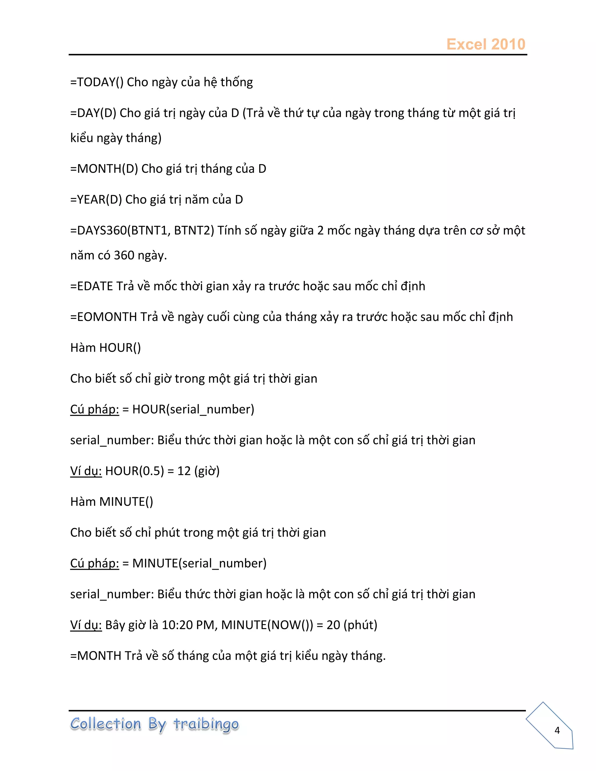 Excel 2010
4
=TODAY() Cho ngày của hệ thống
=DAY(D) Cho giá trị ngày của D (Trả về thứ tự của ngày trong tháng từ một giá trị
kiểu ngày tháng)
=MONTH(D) Cho giá trị tháng của D
=YEAR(D) Cho giá trị năm của D
=DAYS360(BTNT1, BTNT2) Tính số ngày giữa 2 mốc ngày tháng dựa trên cơ sở một
năm có 360 ngày.
=EDATE Trả về mốc thời gian xảy ra trước hoặc sau mốc chỉ định
=EOMONTH Trả về ngày cuối cùng của tháng xảy ra trước hoặc sau mốc chỉ định
Hàm HOUR()
Cho biết số chỉ giờ trong một giá trị thời gian
Cú pháp: = HOUR(serial_number)
serial_number: Biểu thức thời gian hoặc là một con số chỉ giá trị thời gian
Ví dụ: HOUR(0.5) = 12 (giờ)
Hàm MINUTE()
Cho biết số chỉ phút trong một giá trị thời gian
Cú pháp: = MINUTE(serial_number)
serial_number: Biểu thức thời gian hoặc là một con số chỉ giá trị thời gian
Ví dụ: Bây giờ là 10:20 PM, MINUTE(NOW()) = 20 (phút)
=MONTH Trả về số tháng của một giá trị kiểu ngày tháng.
 