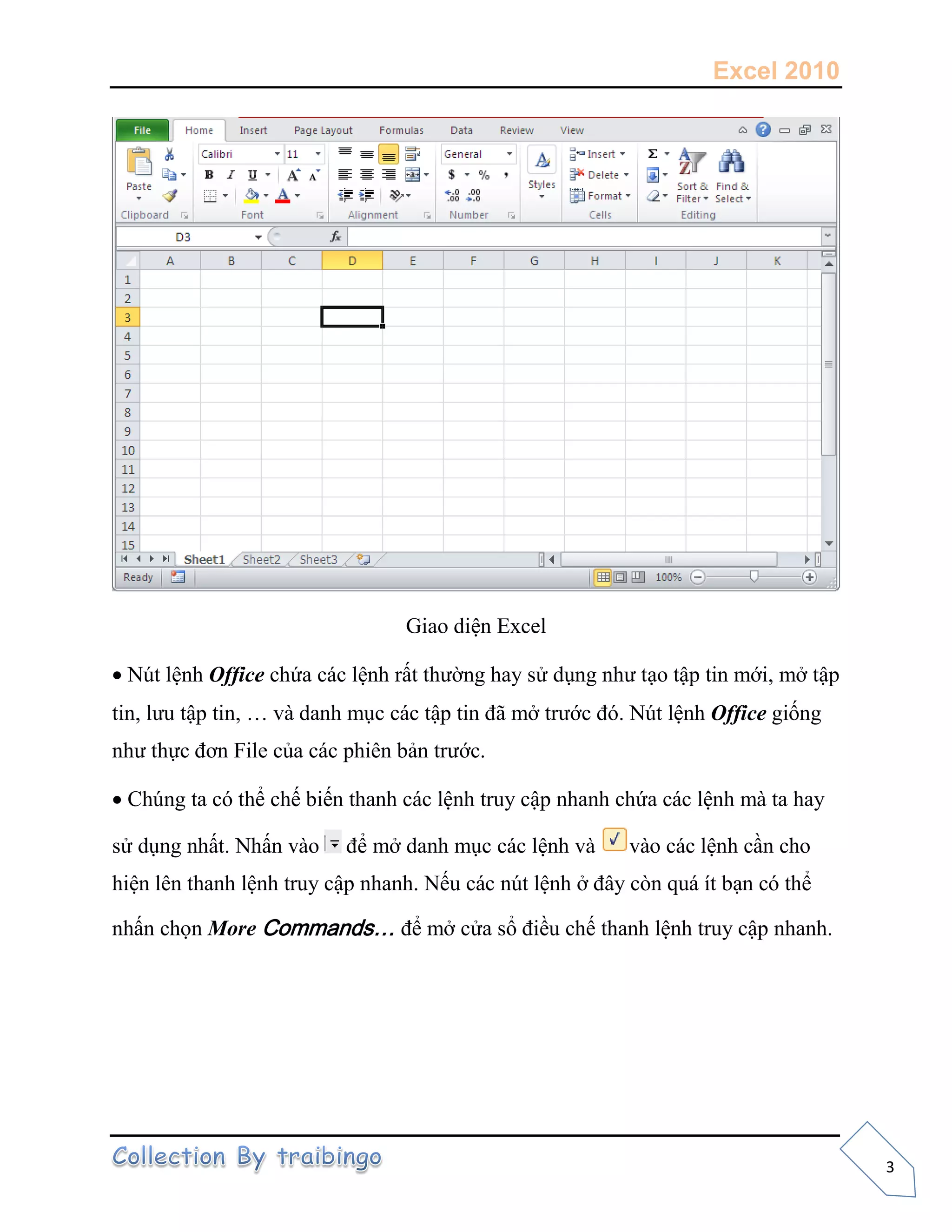 Excel 2010
3
Giao diện Excel
Nút lệnh Office chứa các lệnh rất thường hay sử dụng như tạo tập tin mới, mở tập
tin, lưu tập tin, … và danh mục các tập tin đã mở trước đó. Nút lệnh Office giống
như thực đơn File của các phiên bản trước.
Chúng ta có thể chế biến thanh các lệnh truy cập nhanh chứa các lệnh mà ta hay
sử dụng nhất. Nhấn vào để mở danh mục các lệnh và vào các lệnh cần cho
hiện lên thanh lệnh truy cập nhanh. Nếu các nút lệnh ở đây còn quá ít bạn có thể
nhấn chọn More Commands… để mở cửa sổ điều chế thanh lệnh truy cập nhanh.
 