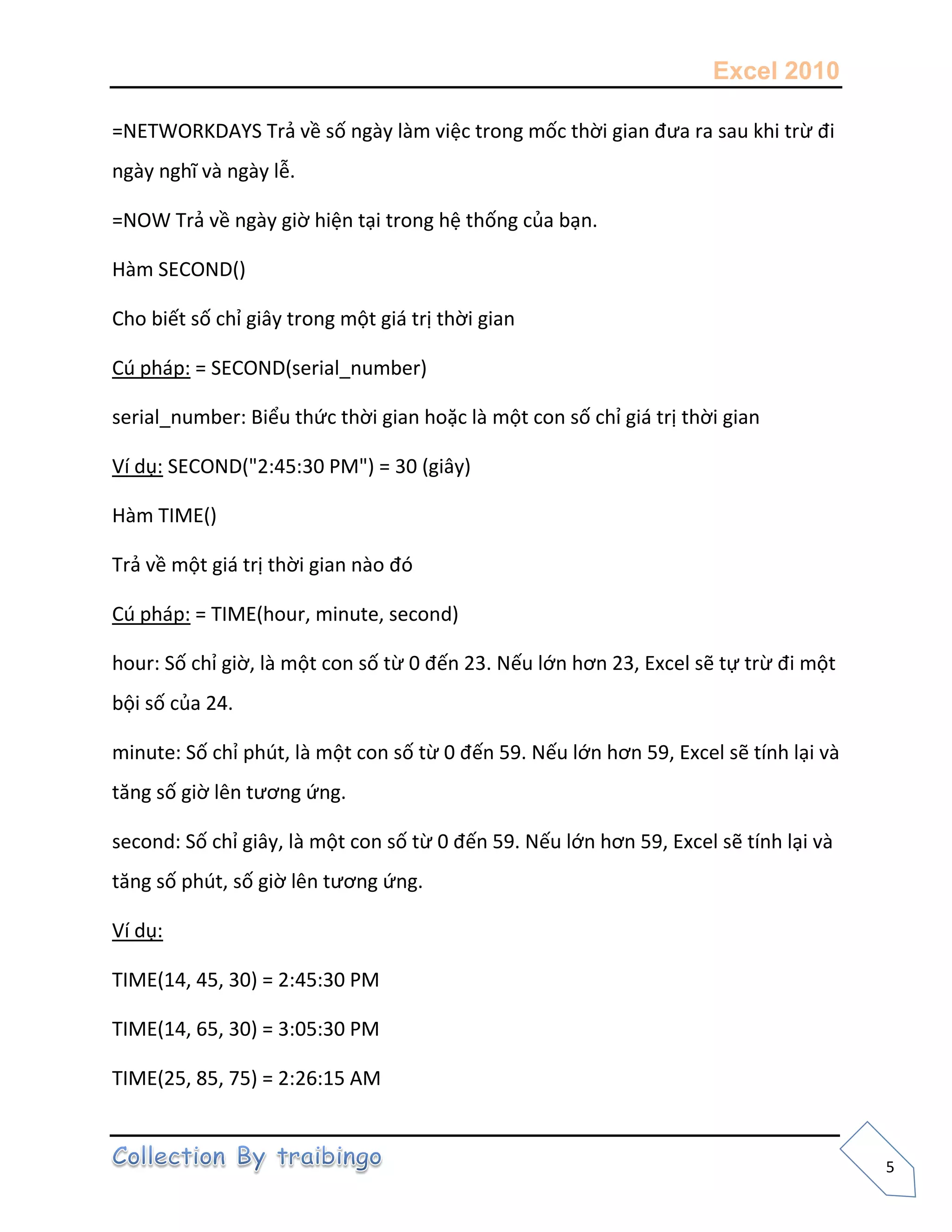 Excel 2010
5
=NETWORKDAYS Trả về số ngày làm việc trong mốc thời gian đưa ra sau khi trừ đi
ngày nghĩ và ngày lễ.
=NOW Trả về ngày giờ hiện tại trong hệ thống của bạn.
Hàm SECOND()
Cho biết số chỉ giây trong một giá trị thời gian
Cú pháp: = SECOND(serial_number)
serial_number: Biểu thức thời gian hoặc là một con số chỉ giá trị thời gian
Ví dụ: SECOND("2:45:30 PM") = 30 (giây)
Hàm TIME()
Trả về một giá trị thời gian nào đó
Cú pháp: = TIME(hour, minute, second)
hour: Số chỉ giờ, là một con số từ 0 đến 23. Nếu lớn hơn 23, Excel sẽ tự trừ đi một
bội số của 24.
minute: Số chỉ phút, là một con số từ 0 đến 59. Nếu lớn hơn 59, Excel sẽ tính lại và
tăng số giờ lên tương ứng.
second: Số chỉ giây, là một con số từ 0 đến 59. Nếu lớn hơn 59, Excel sẽ tính lại và
tăng số phút, số giờ lên tương ứng.
Ví dụ:
TIME(14, 45, 30) = 2:45:30 PM
TIME(14, 65, 30) = 3:05:30 PM
TIME(25, 85, 75) = 2:26:15 AM
 