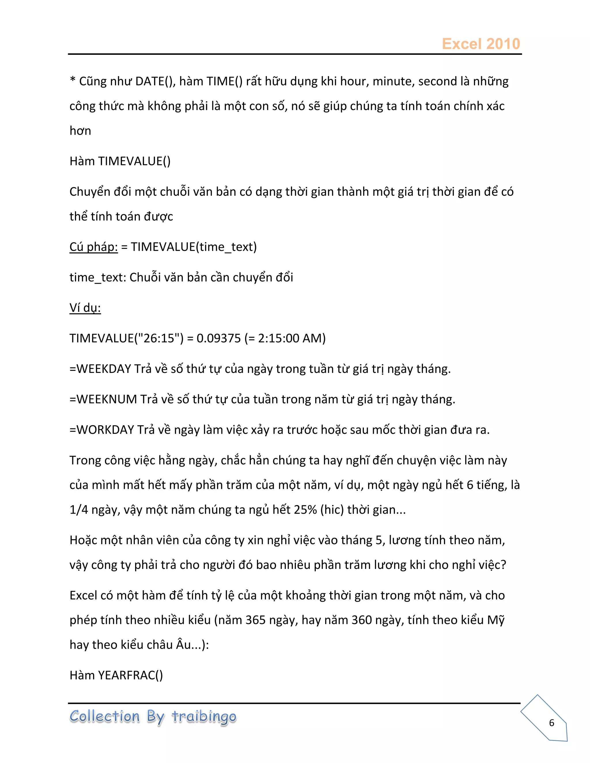 Excel 2010
6
* Cũng như DATE(), hàm TIME() rất hữu dụng khi hour, minute, second là những
công thức mà không phải là một con số, nó sẽ giúp chúng ta tính toán chính xác
hơn
Hàm TIMEVALUE()
Chuyển đổi một chuỗi văn bản có dạng thời gian thành một giá trị thời gian để có
thể tính toán được
Cú pháp: = TIMEVALUE(time_text)
time_text: Chuỗi văn bản cần chuyển đổi
Ví dụ:
TIMEVALUE("26:15") = 0.09375 (= 2:15:00 AM)
=WEEKDAY Trả về số thứ tự của ngày trong tuần từ giá trị ngày tháng.
=WEEKNUM Trả về số thứ tự của tuần trong năm từ giá trị ngày tháng.
=WORKDAY Trả về ngày làm việc xảy ra trước hoặc sau mốc thời gian đưa ra.
Trong công việc hằng ngày, chắc hẳn chúng ta hay nghĩ đến chuyện việc làm này
của mình mất hết mấy phần trăm của một năm, ví dụ, một ngày ngủ hết 6 tiếng, là
1/4 ngày, vậy một năm chúng ta ngủ hết 25% (hic) thời gian...
Hoặc một nhân viên của công ty xin nghỉ việc vào tháng 5, lương tính theo năm,
vậy công ty phải trả cho người đó bao nhiêu phần trăm lương khi cho nghỉ việc?
Excel có một hàm để tính tỷ lệ của một khoảng thời gian trong một năm, và cho
phép tính theo nhiều kiểu (năm 365 ngày, hay năm 360 ngày, tính theo kiểu Mỹ
hay theo kiểu châu Âu...):
Hàm YEARFRAC()
 