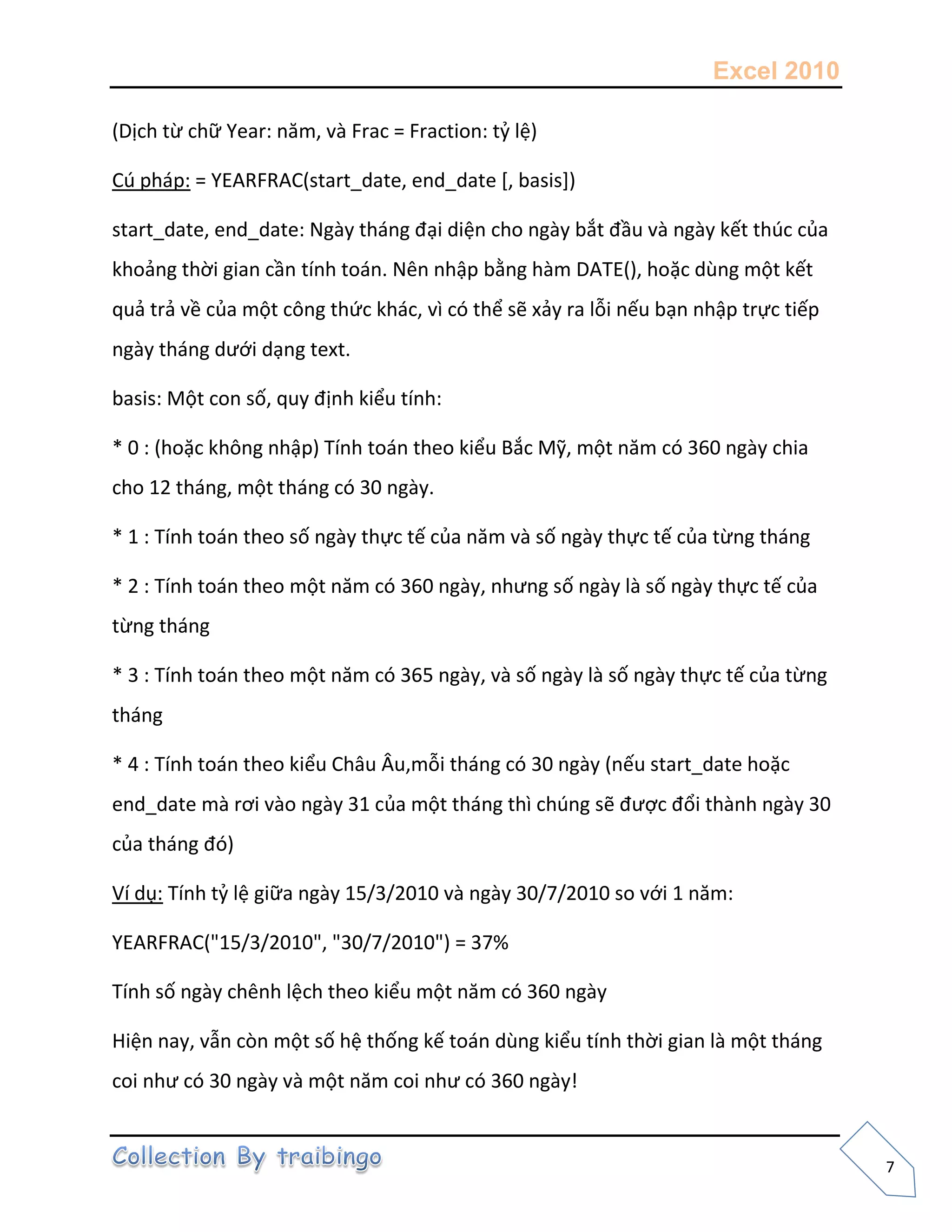 Excel 2010
7
(Dịch từ chữ Year: năm, và Frac = Fraction: tỷ lệ)
Cú pháp: = YEARFRAC(start_date, end_date [, basis])
start_date, end_date: Ngày tháng đại diện cho ngày bắt đầu và ngày kết thúc của
khoảng thời gian cần tính toán. Nên nhập bằng hàm DATE(), hoặc dùng một kết
quả trả về của một công thức khác, vì có thể sẽ xảy ra lỗi nếu bạn nhập trực tiếp
ngày tháng dưới dạng text.
basis: Một con số, quy định kiểu tính:
* 0 : (hoặc không nhập) Tính toán theo kiểu Bắc Mỹ, một năm có 360 ngày chia
cho 12 tháng, một tháng có 30 ngày.
* 1 : Tính toán theo số ngày thực tế của năm và số ngày thực tế của từng tháng
* 2 : Tính toán theo một năm có 360 ngày, nhưng số ngày là số ngày thực tế của
từng tháng
* 3 : Tính toán theo một năm có 365 ngày, và số ngày là số ngày thực tế của từng
tháng
* 4 : Tính toán theo kiểu Châu Âu,mỗi tháng có 30 ngày (nếu start_date hoặc
end_date mà rơi vào ngày 31 của một tháng thì chúng sẽ được đổi thành ngày 30
của tháng đó)
Ví dụ: Tính tỷ lệ giữa ngày 15/3/2010 và ngày 30/7/2010 so với 1 năm:
YEARFRAC("15/3/2010", "30/7/2010") = 37%
Tính số ngày chênh lệch theo kiểu một năm có 360 ngày
Hiện nay, vẫn còn một số hệ thống kế toán dùng kiểu tính thời gian là một tháng
coi như có 30 ngày và một năm coi như có 360 ngày!
 
