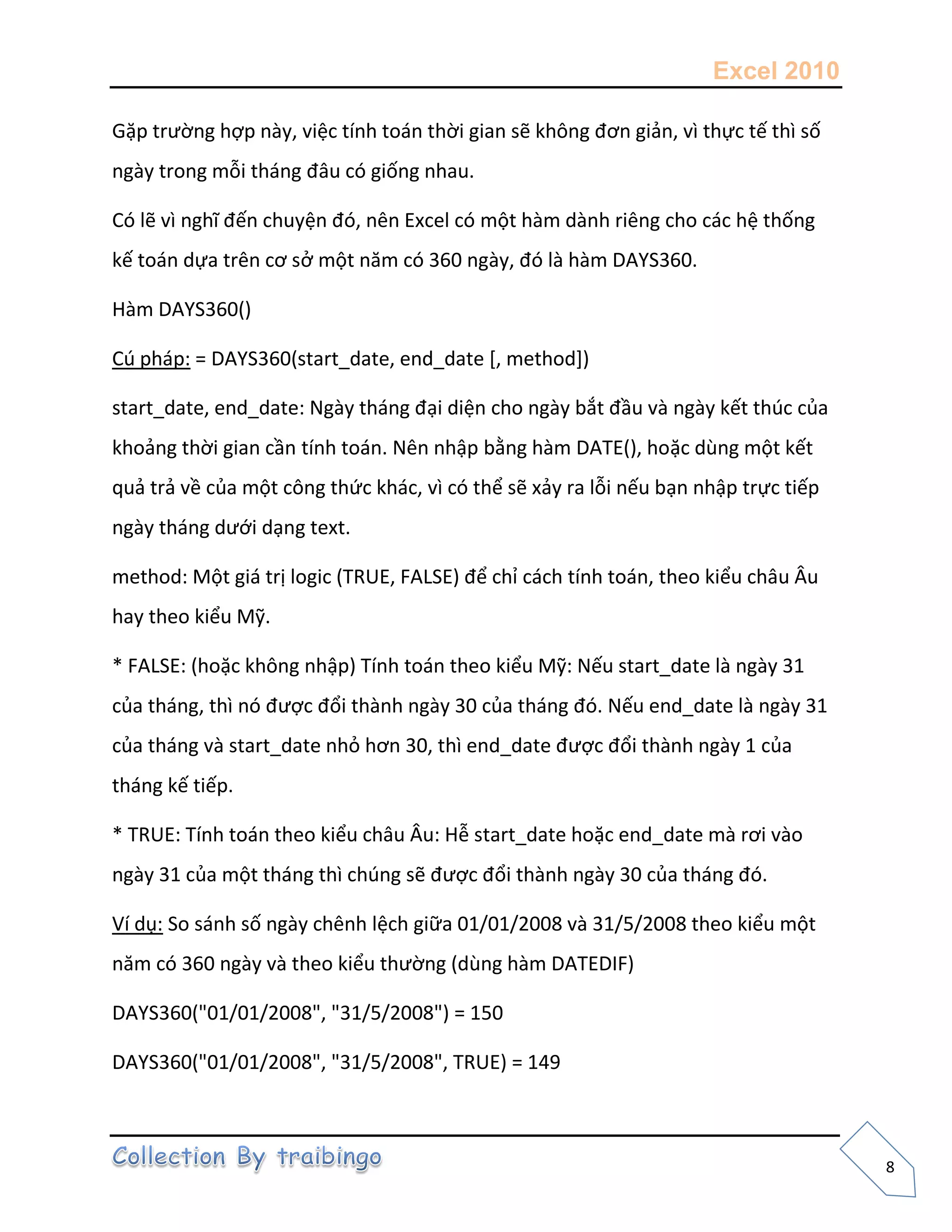Excel 2010
8
Gặp trường hợp này, việc tính toán thời gian sẽ không đơn giản, vì thực tế thì số
ngày trong mỗi tháng đâu có giống nhau.
Có lẽ vì nghĩ đến chuyện đó, nên Excel có một hàm dành riêng cho các hệ thống
kế toán dựa trên cơ sở một năm có 360 ngày, đó là hàm DAYS360.
Hàm DAYS360()
Cú pháp: = DAYS360(start_date, end_date [, method])
start_date, end_date: Ngày tháng đại diện cho ngày bắt đầu và ngày kết thúc của
khoảng thời gian cần tính toán. Nên nhập bằng hàm DATE(), hoặc dùng một kết
quả trả về của một công thức khác, vì có thể sẽ xảy ra lỗi nếu bạn nhập trực tiếp
ngày tháng dưới dạng text.
method: Một giá trị logic (TRUE, FALSE) để chỉ cách tính toán, theo kiểu châu Âu
hay theo kiểu Mỹ.
* FALSE: (hoặc không nhập) Tính toán theo kiểu Mỹ: Nếu start_date là ngày 31
của tháng, thì nó được đổi thành ngày 30 của tháng đó. Nếu end_date là ngày 31
của tháng và start_date nhỏ hơn 30, thì end_date được đổi thành ngày 1 của
tháng kế tiếp.
* TRUE: Tính toán theo kiểu châu Âu: Hễ start_date hoặc end_date mà rơi vào
ngày 31 của một tháng thì chúng sẽ được đổi thành ngày 30 của tháng đó.
Ví dụ: So sánh số ngày chênh lệch giữa 01/01/2008 và 31/5/2008 theo kiểu một
năm có 360 ngày và theo kiểu thường (dùng hàm DATEDIF)
DAYS360("01/01/2008", "31/5/2008") = 150
DAYS360("01/01/2008", "31/5/2008", TRUE) = 149
 