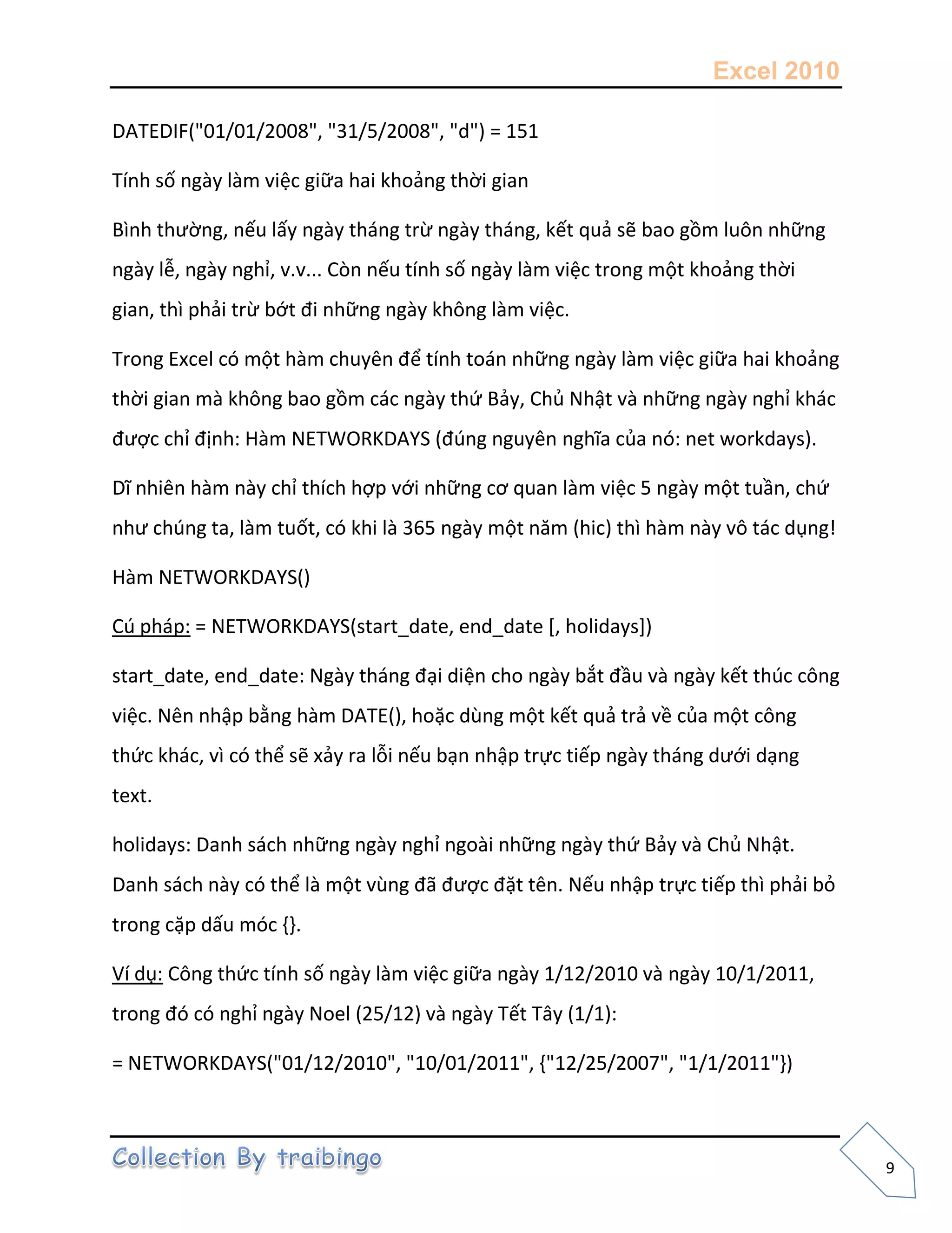 Excel 2010
9
DATEDIF("01/01/2008", "31/5/2008", "d") = 151
Tính số ngày làm việc giữa hai khoảng thời gian
Bình thường, nếu lấy ngày tháng trừ ngày tháng, kết quả sẽ bao gồm luôn những
ngày lễ, ngày nghỉ, v.v... Còn nếu tính số ngày làm việc trong một khoảng thời
gian, thì phải trừ bớt đi những ngày không làm việc.
Trong Excel có một hàm chuyên để tính toán những ngày làm việc giữa hai khoảng
thời gian mà không bao gồm các ngày thứ Bảy, Chủ Nhật và những ngày nghỉ khác
được chỉ định: Hàm NETWORKDAYS (đúng nguyên nghĩa của nó: net workdays).
Dĩ nhiên hàm này chỉ thích hợp với những cơ quan làm việc 5 ngày một tuần, chứ
như chúng ta, làm tuốt, có khi là 365 ngày một năm (hic) thì hàm này vô tác dụng!
Hàm NETWORKDAYS()
Cú pháp: = NETWORKDAYS(start_date, end_date [, holidays])
start_date, end_date: Ngày tháng đại diện cho ngày bắt đầu và ngày kết thúc công
việc. Nên nhập bằng hàm DATE(), hoặc dùng một kết quả trả về của một công
thức khác, vì có thể sẽ xảy ra lỗi nếu bạn nhập trực tiếp ngày tháng dưới dạng
text.
holidays: Danh sách những ngày nghỉ ngoài những ngày thứ Bảy và Chủ Nhật.
Danh sách này có thể là một vùng đã được đặt tên. Nếu nhập trực tiếp thì phải bỏ
trong cặp dấu móc ,-.
Ví dụ: Công thức tính số ngày làm việc giữa ngày 1/12/2010 và ngày 10/1/2011,
trong đó có nghỉ ngày Noel (25/12) và ngày Tết Tây (1/1):
= NETWORKDAYS("01/12/2010", "10/01/2011", {"12/25/2007", "1/1/2011"})
 