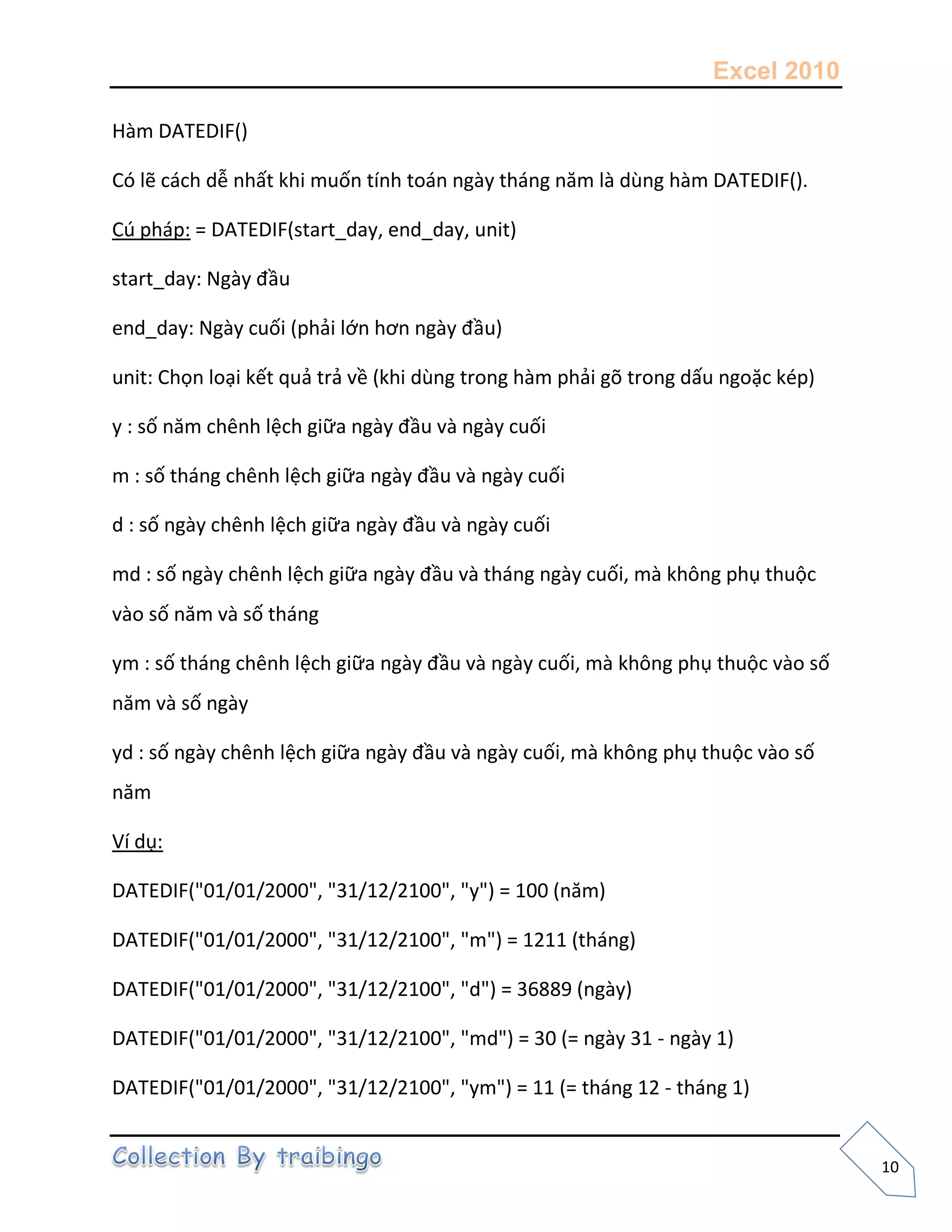Excel 2010
10
Hàm DATEDIF()
Có lẽ cách dễ nhất khi muốn tính toán ngày tháng năm là dùng hàm DATEDIF().
Cú pháp: = DATEDIF(start_day, end_day, unit)
start_day: Ngày đầu
end_day: Ngày cuối (phải lớn hơn ngày đầu)
unit: Chọn loại kết quả trả về (khi dùng trong hàm phải gõ trong dấu ngoặc kép)
y : số năm chênh lệch giữa ngày đầu và ngày cuối
m : số tháng chênh lệch giữa ngày đầu và ngày cuối
d : số ngày chênh lệch giữa ngày đầu và ngày cuối
md : số ngày chênh lệch giữa ngày đầu và tháng ngày cuối, mà không phụ thuộc
vào số năm và số tháng
ym : số tháng chênh lệch giữa ngày đầu và ngày cuối, mà không phụ thuộc vào số
năm và số ngày
yd : số ngày chênh lệch giữa ngày đầu và ngày cuối, mà không phụ thuộc vào số
năm
Ví dụ:
DATEDIF("01/01/2000", "31/12/2100", "y") = 100 (năm)
DATEDIF("01/01/2000", "31/12/2100", "m") = 1211 (tháng)
DATEDIF("01/01/2000", "31/12/2100", "d") = 36889 (ngày)
DATEDIF("01/01/2000", "31/12/2100", "md") = 30 (= ngày 31 - ngày 1)
DATEDIF("01/01/2000", "31/12/2100", "ym") = 11 (= tháng 12 - tháng 1)
 