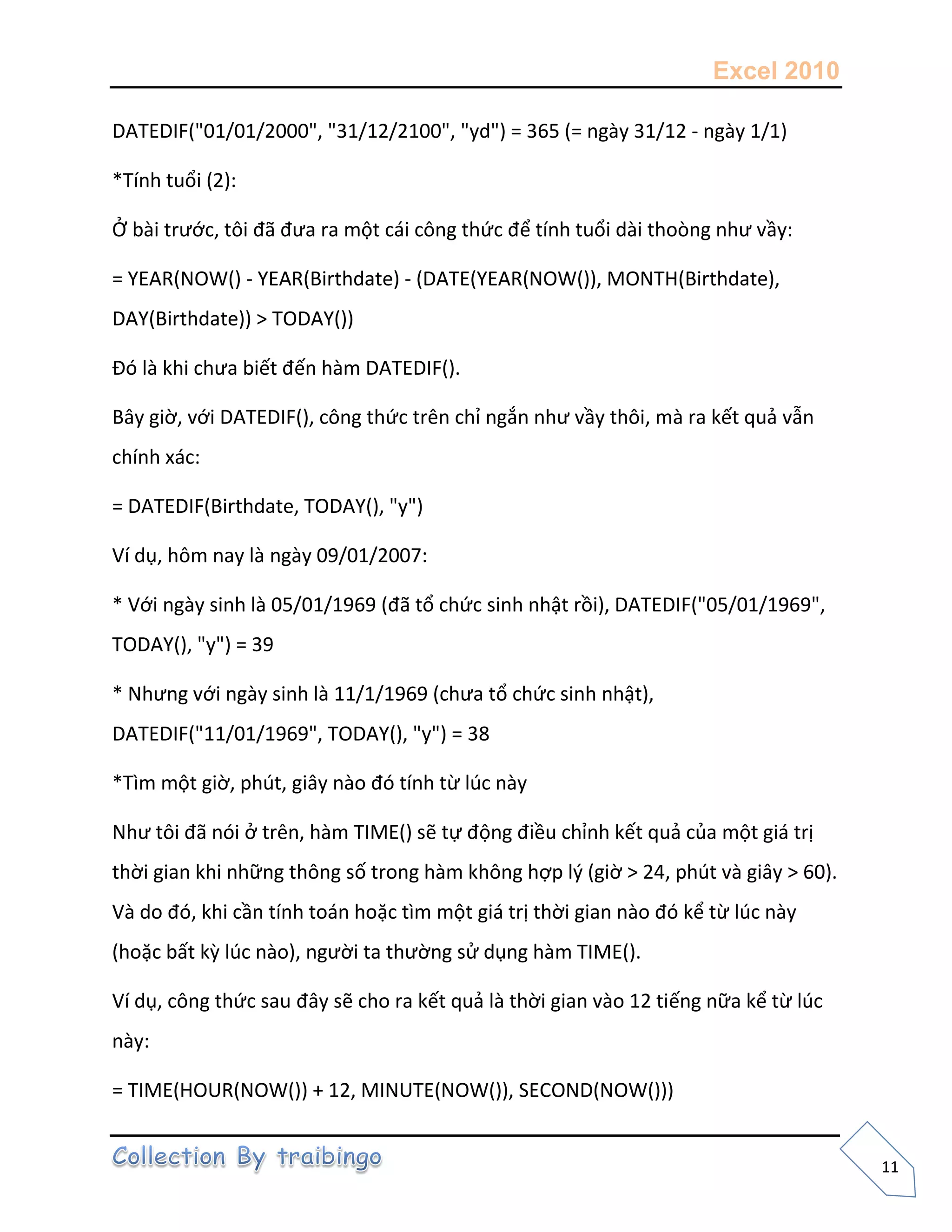Excel 2010
11
DATEDIF("01/01/2000", "31/12/2100", "yd") = 365 (= ngày 31/12 - ngày 1/1)
*Tính tuổi (2):
Ở bài trước, tôi đã đưa ra một cái công thức để tính tuổi dài thoòng như vầy:
= YEAR(NOW() - YEAR(Birthdate) - (DATE(YEAR(NOW()), MONTH(Birthdate),
DAY(Birthdate)) > TODAY())
Đó là khi chưa biết đến hàm DATEDIF().
Bây giờ, với DATEDIF(), công thức trên chỉ ngắn như vầy thôi, mà ra kết quả vẫn
chính xác:
= DATEDIF(Birthdate, TODAY(), "y")
Ví dụ, hôm nay là ngày 09/01/2007:
* Với ngày sinh là 05/01/1969 (đã tổ chức sinh nhật rồi), DATEDIF("05/01/1969",
TODAY(), "y") = 39
* Nhưng với ngày sinh là 11/1/1969 (chưa tổ chức sinh nhật),
DATEDIF("11/01/1969", TODAY(), "y") = 38
*Tìm một giờ, phút, giây nào đó tính từ lúc này
Như tôi đã nói ở trên, hàm TIME() sẽ tự động điều chỉnh kết quả của một giá trị
thời gian khi những thông số trong hàm không hợp l{ (giờ > 24, phút và giây > 60).
Và do đó, khi cần tính toán hoặc tìm một giá trị thời gian nào đó kể từ lúc này
(hoặc bất kz lúc nào), người ta thường sử dụng hàm TIME().
Ví dụ, công thức sau đây sẽ cho ra kết quả là thời gian vào 12 tiếng nữa kể từ lúc
này:
= TIME(HOUR(NOW()) + 12, MINUTE(NOW()), SECOND(NOW()))
 