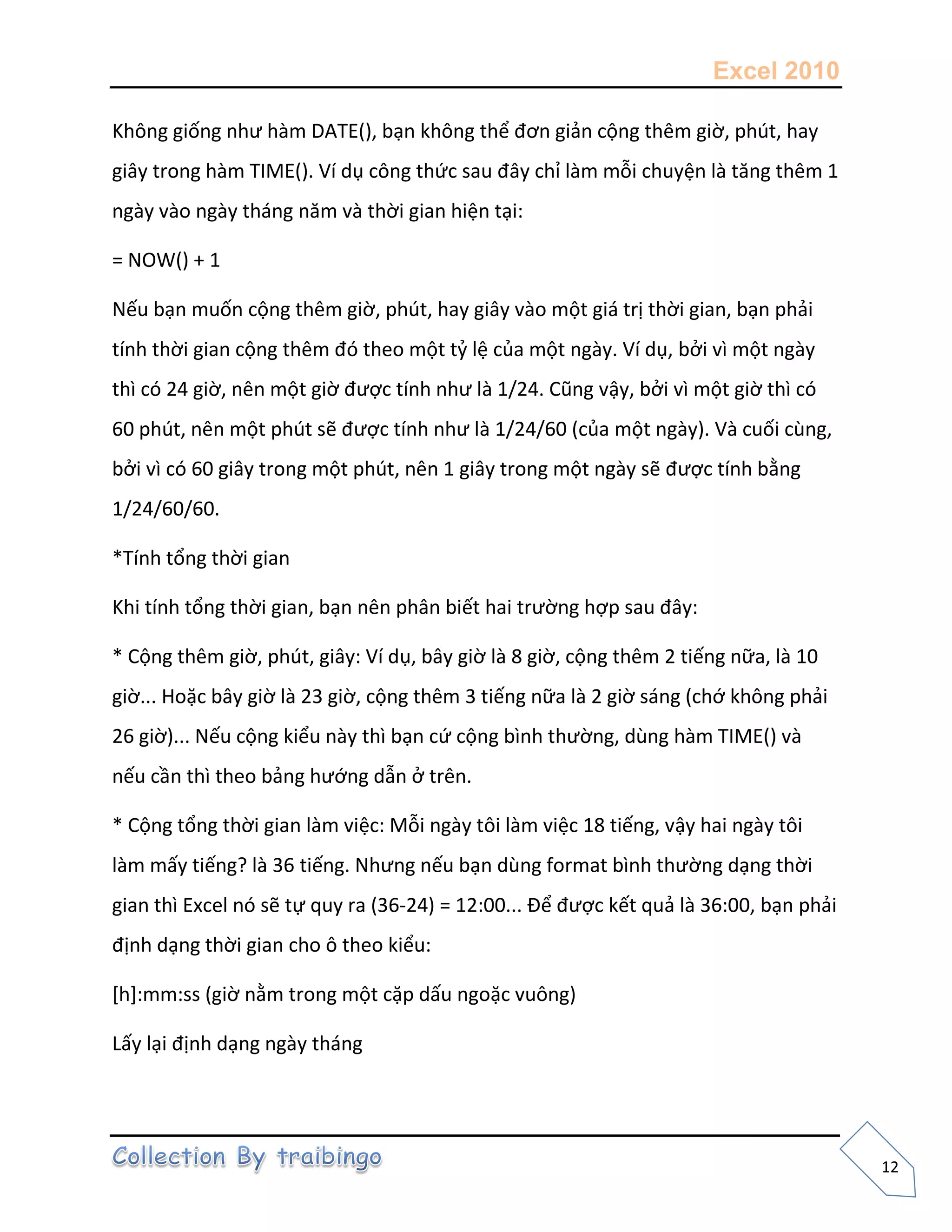 Excel 2010
12
Không giống như hàm DATE(), bạn không thể đơn giản cộng thêm giờ, phút, hay
giây trong hàm TIME(). Ví dụ công thức sau đây chỉ làm mỗi chuyện là tăng thêm 1
ngày vào ngày tháng năm và thời gian hiện tại:
= NOW() + 1
Nếu bạn muốn cộng thêm giờ, phút, hay giây vào một giá trị thời gian, bạn phải
tính thời gian cộng thêm đó theo một tỷ lệ của một ngày. Ví dụ, bởi vì một ngày
thì có 24 giờ, nên một giờ được tính như là 1/24. Cũng vậy, bởi vì một giờ thì có
60 phút, nên một phút sẽ được tính như là 1/24/60 (của một ngày). Và cuối cùng,
bởi vì có 60 giây trong một phút, nên 1 giây trong một ngày sẽ được tính bằng
1/24/60/60.
*Tính tổng thời gian
Khi tính tổng thời gian, bạn nên phân biết hai trường hợp sau đây:
* Cộng thêm giờ, phút, giây: Ví dụ, bây giờ là 8 giờ, cộng thêm 2 tiếng nữa, là 10
giờ... Hoặc bây giờ là 23 giờ, cộng thêm 3 tiếng nữa là 2 giờ sáng (chớ không phải
26 giờ)... Nếu cộng kiểu này thì bạn cứ cộng bình thường, dùng hàm TIME() và
nếu cần thì theo bảng hướng dẫn ở trên.
* Cộng tổng thời gian làm việc: Mỗi ngày tôi làm việc 18 tiếng, vậy hai ngày tôi
làm mấy tiếng? là 36 tiếng. Nhưng nếu bạn dùng format bình thường dạng thời
gian thì Excel nó sẽ tự quy ra (36-24) = 12:00... Để được kết quả là 36:00, bạn phải
định dạng thời gian cho ô theo kiểu:
[h]:mm:ss (giờ nằm trong một cặp dấu ngoặc vuông)
Lấy lại định dạng ngày tháng
 