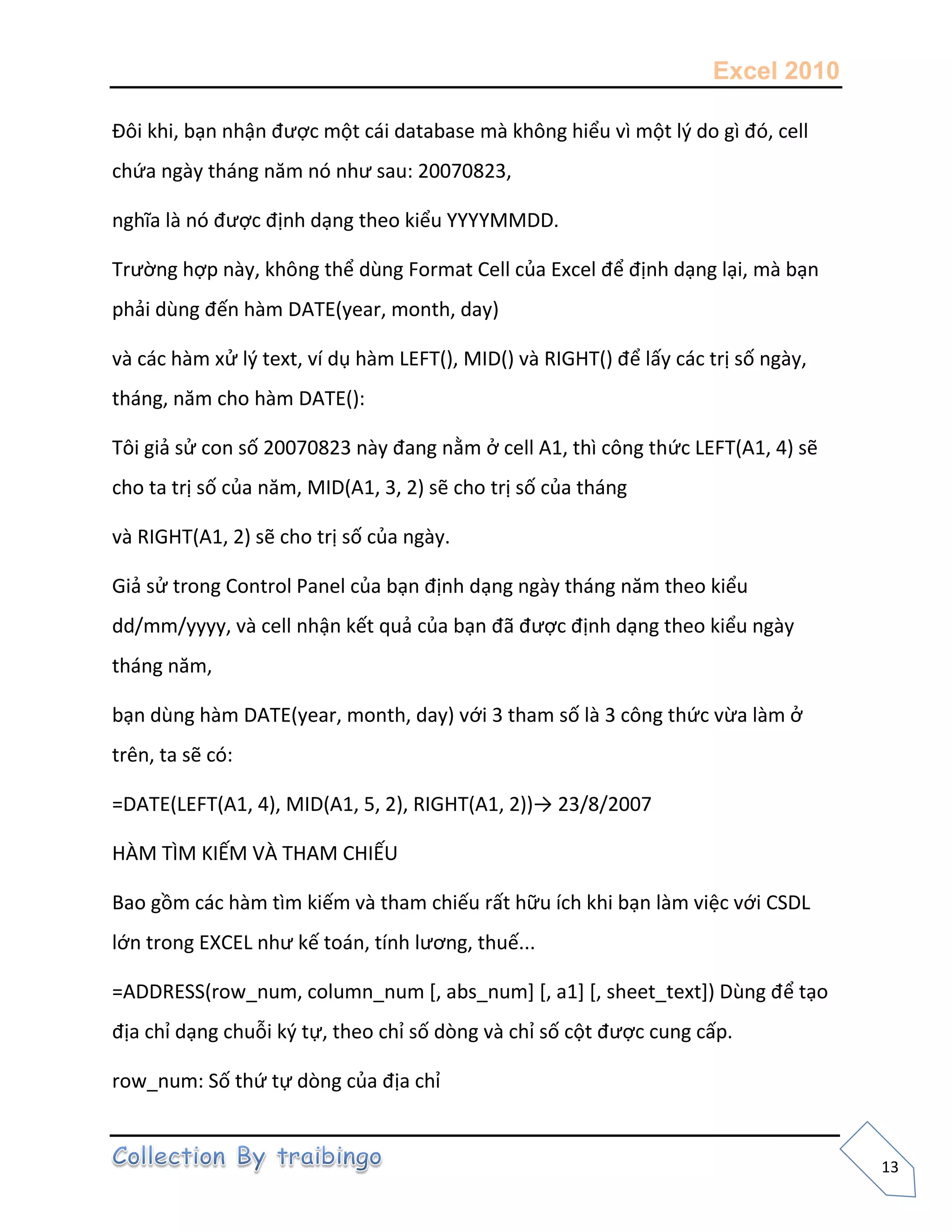 Excel 2010
13
Đôi khi, bạn nhận được một cái database mà không hiểu vì một l{ do gì đó, cell
chứa ngày tháng năm nó như sau: 20070823,
nghĩa là nó được định dạng theo kiểu YYYYMMDD.
Trường hợp này, không thể dùng Format Cell của Excel để định dạng lại, mà bạn
phải dùng đến hàm DATE(year, month, day)
và các hàm xử l{ text, ví dụ hàm LEFT(), MID() và RIGHT() để lấy các trị số ngày,
tháng, năm cho hàm DATE():
Tôi giả sử con số 20070823 này đang nằm ở cell A1, thì công thức LEFT(A1, 4) sẽ
cho ta trị số của năm, MID(A1, 3, 2) sẽ cho trị số của tháng
và RIGHT(A1, 2) sẽ cho trị số của ngày.
Giả sử trong Control Panel của bạn định dạng ngày tháng năm theo kiểu
dd/mm/yyyy, và cell nhận kết quả của bạn đã được định dạng theo kiểu ngày
tháng năm,
bạn dùng hàm DATE(year, month, day) với 3 tham số là 3 công thức vừa làm ở
trên, ta sẽ có:
=DATE(LEFT(A1, 4), MID(A1, 5, 2), RIGHT(A1, 2))→ 23/8/2007
HÀM TÌM KIẾM VÀ THAM CHIẾU
Bao gồm các hàm tìm kiếm và tham chiếu rất hữu ích khi bạn làm việc với CSDL
lớn trong EXCEL như kế toán, tính lương, thuế...
=ADDRESS(row_num, column_num *, abs_num+ *, a1+ *, sheet_text+) Dùng để tạo
địa chỉ dạng chuỗi k{ tự, theo chỉ số dòng và chỉ số cột được cung cấp.
row_num: Số thứ tự dòng của địa chỉ
 