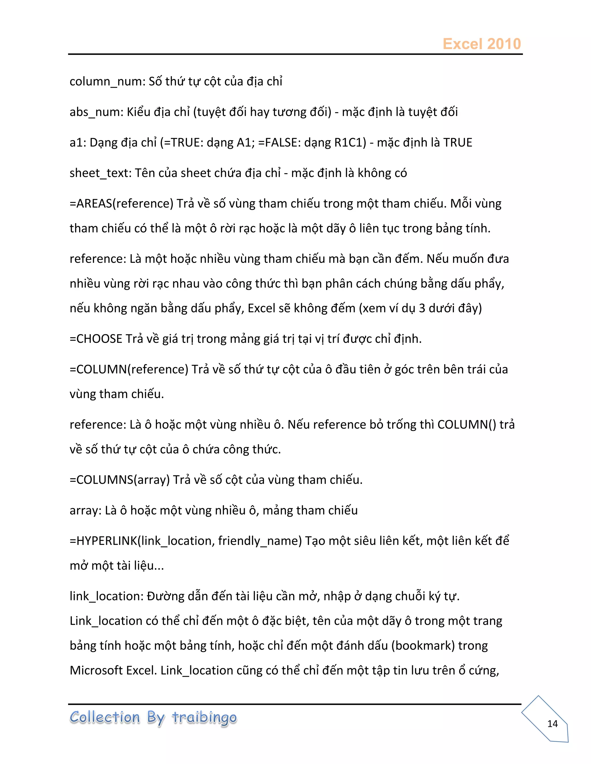 Excel 2010
14
column_num: Số thứ tự cột của địa chỉ
abs_num: Kiểu địa chỉ (tuyệt đối hay tương đối) - mặc định là tuyệt đối
a1: Dạng địa chỉ (=TRUE: dạng A1; =FALSE: dạng R1C1) - mặc định là TRUE
sheet_text: Tên của sheet chứa địa chỉ - mặc định là không có
=AREAS(reference) Trả về số vùng tham chiếu trong một tham chiếu. Mỗi vùng
tham chiếu có thể là một ô rời rạc hoặc là một dãy ô liên tục trong bảng tính.
reference: Là một hoặc nhiều vùng tham chiếu mà bạn cần đếm. Nếu muốn đưa
nhiều vùng rời rạc nhau vào công thức thì bạn phân cách chúng bằng dấu phẩy,
nếu không ngăn bằng dấu phẩy, Excel sẽ không đếm (xem ví dụ 3 dưới đây)
=CHOOSE Trả về giá trị trong mảng giá trị tại vị trí được chỉ định.
=COLUMN(reference) Trả về số thứ tự cột của ô đầu tiên ở góc trên bên trái của
vùng tham chiếu.
reference: Là ô hoặc một vùng nhiều ô. Nếu reference bỏ trống thì COLUMN() trả
về số thứ tự cột của ô chứa công thức.
=COLUMNS(array) Trả về số cột của vùng tham chiếu.
array: Là ô hoặc một vùng nhiều ô, mảng tham chiếu
=HYPERLINK(link_location, friendly_name) Tạo một siêu liên kết, một liên kết để
mở một tài liệu...
link_location: Đường dẫn đến tài liệu cần mở, nhập ở dạng chuỗi k{ tự.
Link_location có thể chỉ đến một ô đặc biệt, tên của một dãy ô trong một trang
bảng tính hoặc một bảng tính, hoặc chỉ đến một đánh dấu (bookmark) trong
Microsoft Excel. Link_location cũng có thể chỉ đến một tập tin lưu trên ổ cứng,
 