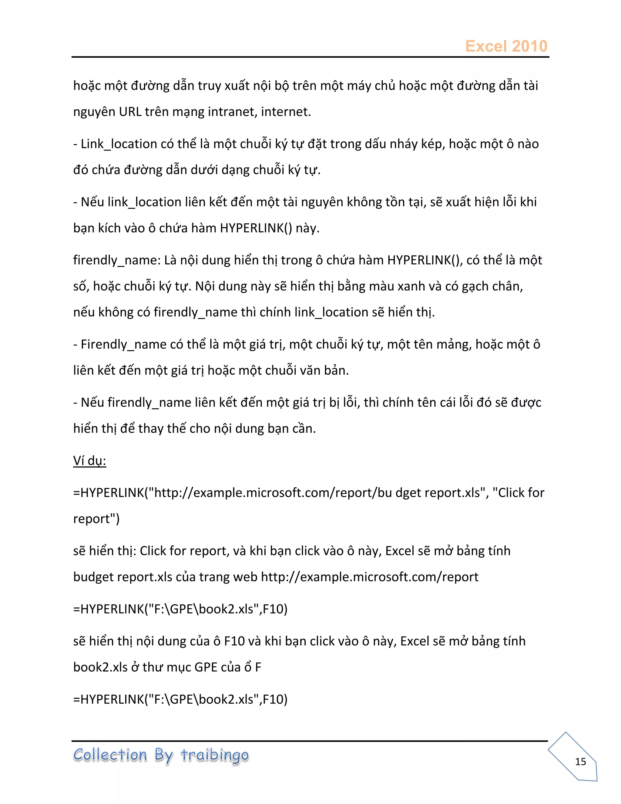 Excel 2010
15
hoặc một đường dẫn truy xuất nội bộ trên một máy chủ hoặc một đường dẫn tài
nguyên URL trên mạng intranet, internet.
- Link_location có thể là một chuỗi k{ tự đặt trong dấu nháy kép, hoặc một ô nào
đó chứa đường dẫn dưới dạng chuỗi k{ tự.
- Nếu link_location liên kết đến một tài nguyên không tồn tại, sẽ xuất hiện lỗi khi
bạn kích vào ô chứa hàm HYPERLINK() này.
firendly_name: Là nội dung hiển thị trong ô chứa hàm HYPERLINK(), có thể là một
số, hoặc chuỗi k{ tự. Nội dung này sẽ hiển thị bằng màu xanh và có gạch chân,
nếu không có firendly_name thì chính link_location sẽ hiển thị.
- Firendly_name có thể là một giá trị, một chuỗi k{ tự, một tên mảng, hoặc một ô
liên kết đến một giá trị hoặc một chuỗi văn bản.
- Nếu firendly_name liên kết đến một giá trị bị lỗi, thì chính tên cái lỗi đó sẽ được
hiển thị để thay thế cho nội dung bạn cần.
Ví dụ:
=HYPERLINK("http://example.microsoft.com/report/bu dget report.xls", "Click for
report")
sẽ hiển thị: Click for report, và khi bạn click vào ô này, Excel sẽ mở bảng tính
budget report.xls của trang web http://example.microsoft.com/report
=HYPERLINK("F:GPEbook2.xls",F10)
sẽ hiển thị nội dung của ô F10 và khi bạn click vào ô này, Excel sẽ mở bảng tính
book2.xls ở thư mục GPE của ổ F
=HYPERLINK("F:GPEbook2.xls",F10)
 