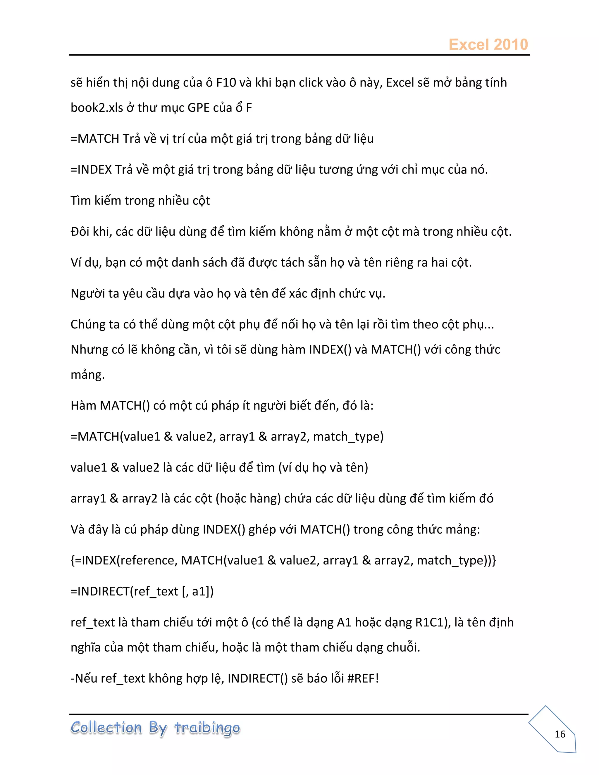 Excel 2010
16
sẽ hiển thị nội dung của ô F10 và khi bạn click vào ô này, Excel sẽ mở bảng tính
book2.xls ở thư mục GPE của ổ F
=MATCH Trả về vị trí của một giá trị trong bảng dữ liệu
=INDEX Trả về một giá trị trong bảng dữ liệu tương ứng với chỉ mục của nó.
Tìm kiếm trong nhiều cột
Đôi khi, các dữ liệu dùng để tìm kiếm không nằm ở một cột mà trong nhiều cột.
Ví dụ, bạn có một danh sách đã được tách sẵn họ và tên riêng ra hai cột.
Người ta yêu cầu dựa vào họ và tên để xác định chức vụ.
Chúng ta có thể dùng một cột phụ để nối họ và tên lại rồi tìm theo cột phụ...
Nhưng có lẽ không cần, vì tôi sẽ dùng hàm INDEX() và MATCH() với công thức
mảng.
Hàm MATCH() có một cú pháp ít người biết đến, đó là:
=MATCH(value1 & value2, array1 & array2, match_type)
value1 & value2 là các dữ liệu để tìm (ví dụ họ và tên)
array1 & array2 là các cột (hoặc hàng) chứa các dữ liệu dùng để tìm kiếm đó
Và đây là cú pháp dùng INDEX() ghép với MATCH() trong công thức mảng:
{=INDEX(reference, MATCH(value1 & value2, array1 & array2, match_type))}
=INDIRECT(ref_text [, a1])
ref_text là tham chiếu tới một ô (có thể là dạng A1 hoặc dạng R1C1), là tên định
nghĩa của một tham chiếu, hoặc là một tham chiếu dạng chuỗi.
-Nếu ref_text không hợp lệ, INDIRECT() sẽ báo lỗi #REF!
 