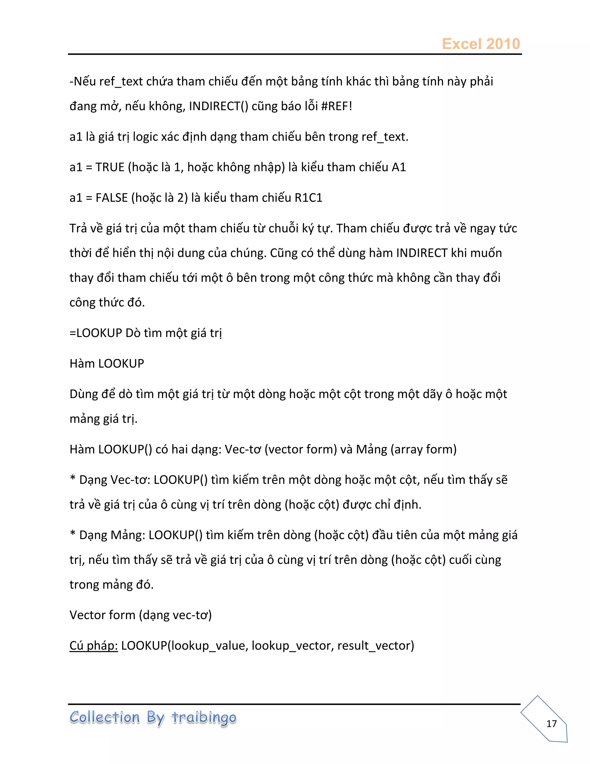 Excel 2010
17
-Nếu ref_text chứa tham chiếu đến một bảng tính khác thì bảng tính này phải
đang mở, nếu không, INDIRECT() cũng báo lỗi #REF!
a1 là giá trị logic xác định dạng tham chiếu bên trong ref_text.
a1 = TRUE (hoặc là 1, hoặc không nhập) là kiểu tham chiếu A1
a1 = FALSE (hoặc là 2) là kiểu tham chiếu R1C1
Trả về giá trị của một tham chiếu từ chuỗi k{ tự. Tham chiếu được trả về ngay tức
thời để hiển thị nội dung của chúng. Cũng có thể dùng hàm INDIRECT khi muốn
thay đổi tham chiếu tới một ô bên trong một công thức mà không cần thay đổi
công thức đó.
=LOOKUP Dò tìm một giá trị
Hàm LOOKUP
Dùng để dò tìm một giá trị từ một dòng hoặc một cột trong một dãy ô hoặc một
mảng giá trị.
Hàm LOOKUP() có hai dạng: Vec-tơ (vector form) và Mảng (array form)
* Dạng Vec-tơ: LOOKUP() tìm kiếm trên một dòng hoặc một cột, nếu tìm thấy sẽ
trả về giá trị của ô cùng vị trí trên dòng (hoặc cột) được chỉ định.
* Dạng Mảng: LOOKUP() tìm kiếm trên dòng (hoặc cột) đầu tiên của một mảng giá
trị, nếu tìm thấy sẽ trả về giá trị của ô cùng vị trí trên dòng (hoặc cột) cuối cùng
trong mảng đó.
Vector form (dạng vec-tơ)
Cú pháp: LOOKUP(lookup_value, lookup_vector, result_vector)
 