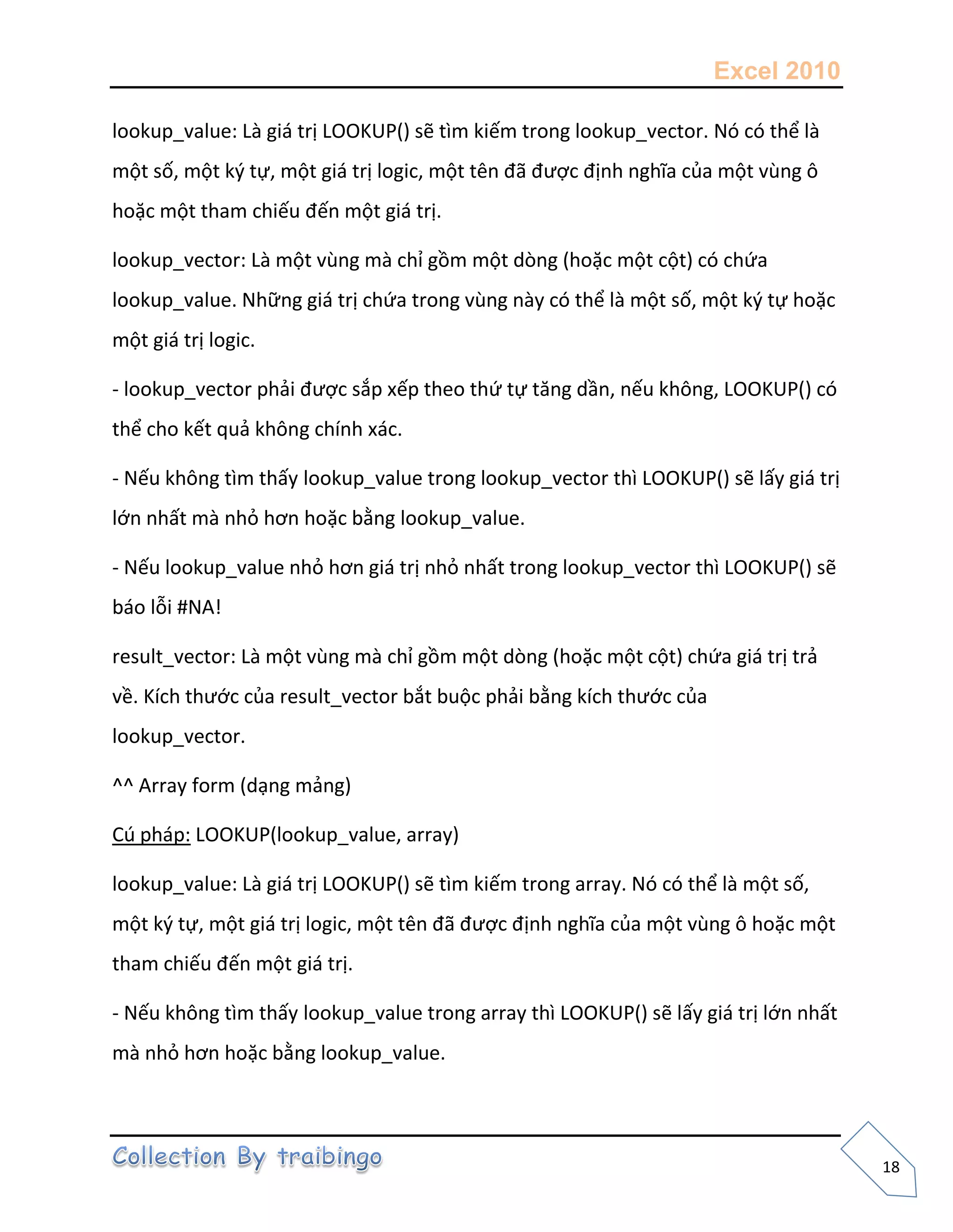 Excel 2010
18
lookup_value: Là giá trị LOOKUP() sẽ tìm kiếm trong lookup_vector. Nó có thể là
một số, một k{ tự, một giá trị logic, một tên đã được định nghĩa của một vùng ô
hoặc một tham chiếu đến một giá trị.
lookup_vector: Là một vùng mà chỉ gồm một dòng (hoặc một cột) có chứa
lookup_value. Những giá trị chứa trong vùng này có thể là một số, một k{ tự hoặc
một giá trị logic.
- lookup_vector phải được sắp xếp theo thứ tự tăng dần, nếu không, LOOKUP() có
thể cho kết quả không chính xác.
- Nếu không tìm thấy lookup_value trong lookup_vector thì LOOKUP() sẽ lấy giá trị
lớn nhất mà nhỏ hơn hoặc bằng lookup_value.
- Nếu lookup_value nhỏ hơn giá trị nhỏ nhất trong lookup_vector thì LOOKUP() sẽ
báo lỗi #NA!
result_vector: Là một vùng mà chỉ gồm một dòng (hoặc một cột) chứa giá trị trả
về. Kích thước của result_vector bắt buộc phải bằng kích thước của
lookup_vector.
^^ Array form (dạng mảng)
Cú pháp: LOOKUP(lookup_value, array)
lookup_value: Là giá trị LOOKUP() sẽ tìm kiếm trong array. Nó có thể là một số,
một k{ tự, một giá trị logic, một tên đã được định nghĩa của một vùng ô hoặc một
tham chiếu đến một giá trị.
- Nếu không tìm thấy lookup_value trong array thì LOOKUP() sẽ lấy giá trị lớn nhất
mà nhỏ hơn hoặc bằng lookup_value.
 