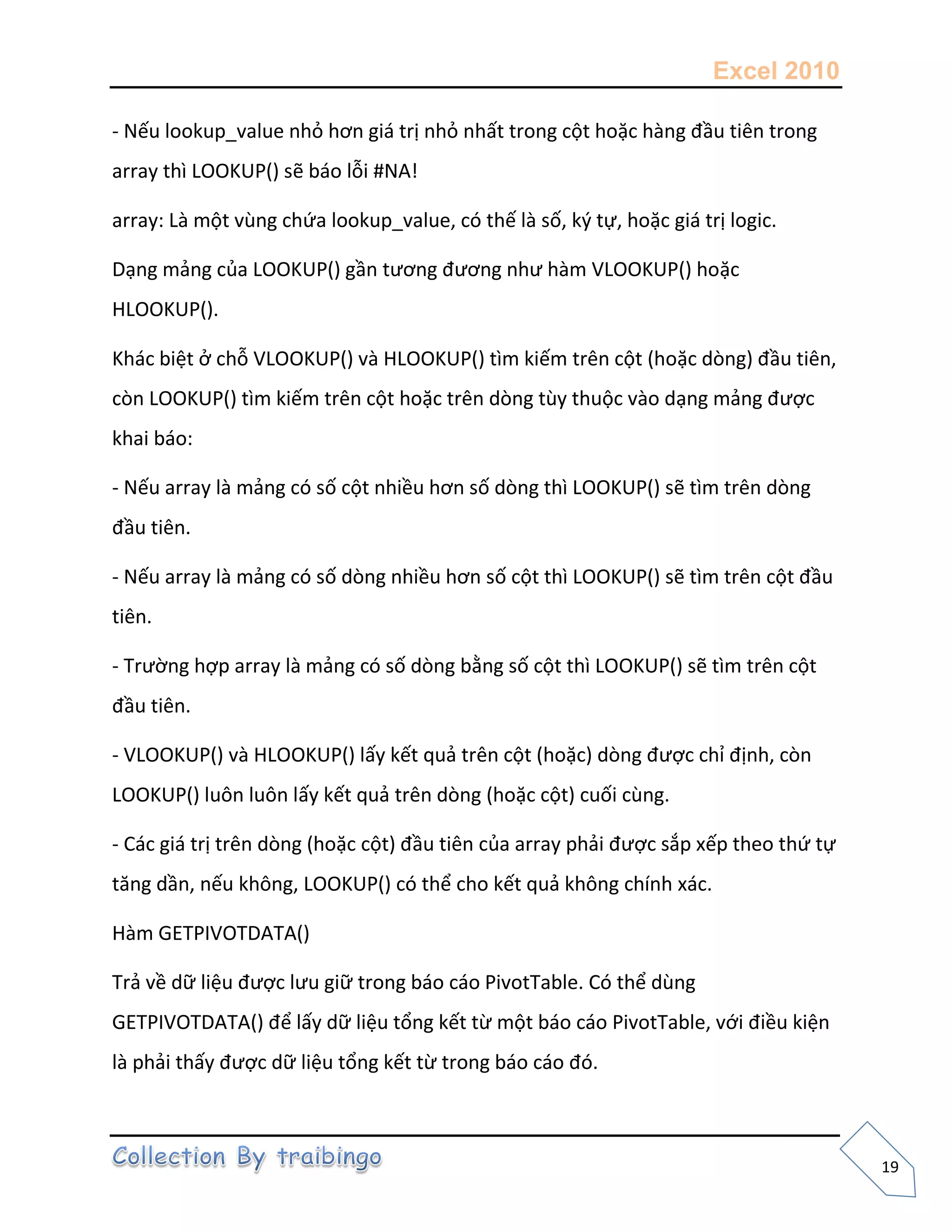 Excel 2010
19
- Nếu lookup_value nhỏ hơn giá trị nhỏ nhất trong cột hoặc hàng đầu tiên trong
array thì LOOKUP() sẽ báo lỗi #NA!
array: Là một vùng chứa lookup_value, có thế là số, k{ tự, hoặc giá trị logic.
Dạng mảng của LOOKUP() gần tương đương như hàm VLOOKUP() hoặc
HLOOKUP().
Khác biệt ở chỗ VLOOKUP() và HLOOKUP() tìm kiếm trên cột (hoặc dòng) đầu tiên,
còn LOOKUP() tìm kiếm trên cột hoặc trên dòng tùy thuộc vào dạng mảng được
khai báo:
- Nếu array là mảng có số cột nhiều hơn số dòng thì LOOKUP() sẽ tìm trên dòng
đầu tiên.
- Nếu array là mảng có số dòng nhiều hơn số cột thì LOOKUP() sẽ tìm trên cột đầu
tiên.
- Trường hợp array là mảng có số dòng bằng số cột thì LOOKUP() sẽ tìm trên cột
đầu tiên.
- VLOOKUP() và HLOOKUP() lấy kết quả trên cột (hoặc) dòng được chỉ định, còn
LOOKUP() luôn luôn lấy kết quả trên dòng (hoặc cột) cuối cùng.
- Các giá trị trên dòng (hoặc cột) đầu tiên của array phải được sắp xếp theo thứ tự
tăng dần, nếu không, LOOKUP() có thể cho kết quả không chính xác.
Hàm GETPIVOTDATA()
Trả về dữ liệu được lưu giữ trong báo cáo PivotTable. Có thể dùng
GETPIVOTDATA() để lấy dữ liệu tổng kết từ một báo cáo PivotTable, với điều kiện
là phải thấy được dữ liệu tổng kết từ trong báo cáo đó.
 