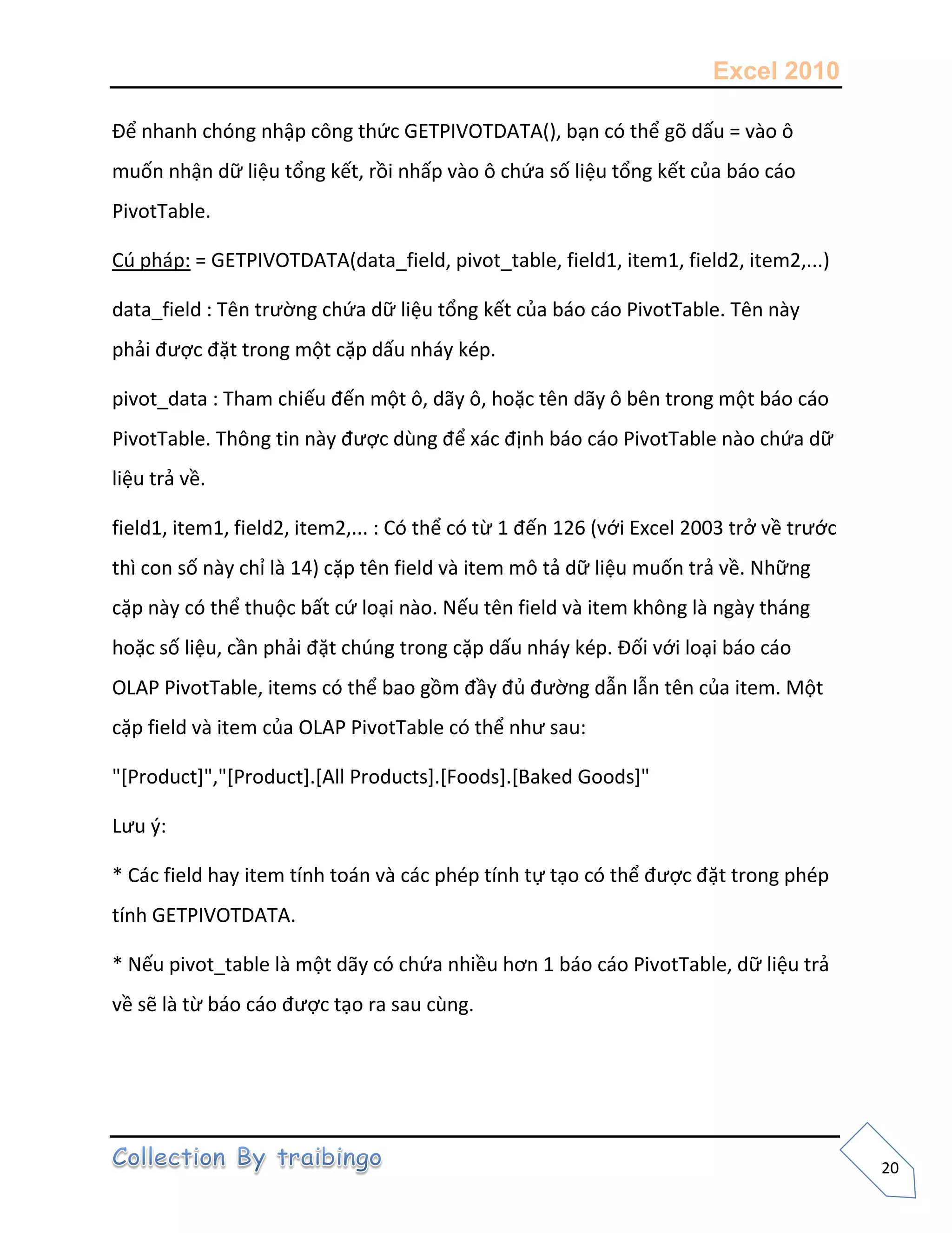 Excel 2010
20
Để nhanh chóng nhập công thức GETPIVOTDATA(), bạn có thể gõ dấu = vào ô
muốn nhận dữ liệu tổng kết, rồi nhấp vào ô chứa số liệu tổng kết của báo cáo
PivotTable.
Cú pháp: = GETPIVOTDATA(data_field, pivot_table, field1, item1, field2, item2,...)
data_field : Tên trường chứa dữ liệu tổng kết của báo cáo PivotTable. Tên này
phải được đặt trong một cặp dấu nháy kép.
pivot_data : Tham chiếu đến một ô, dãy ô, hoặc tên dãy ô bên trong một báo cáo
PivotTable. Thông tin này được dùng để xác định báo cáo PivotTable nào chứa dữ
liệu trả về.
field1, item1, field2, item2,... : Có thể có từ 1 đến 126 (với Excel 2003 trở về trước
thì con số này chỉ là 14) cặp tên field và item mô tả dữ liệu muốn trả về. Những
cặp này có thể thuộc bất cứ loại nào. Nếu tên field và item không là ngày tháng
hoặc số liệu, cần phải đặt chúng trong cặp dấu nháy kép. Đối với loại báo cáo
OLAP PivotTable, items có thể bao gồm đầy đủ đường dẫn lẫn tên của item. Một
cặp field và item của OLAP PivotTable có thể như sau:
"[Product]","[Product].[All Products].[Foods].[Baked Goods]"
Lưu {:
* Các field hay item tính toán và các phép tính tự tạo có thể được đặt trong phép
tính GETPIVOTDATA.
* Nếu pivot_table là một dãy có chứa nhiều hơn 1 báo cáo PivotTable, dữ liệu trả
về sẽ là từ báo cáo được tạo ra sau cùng.
 