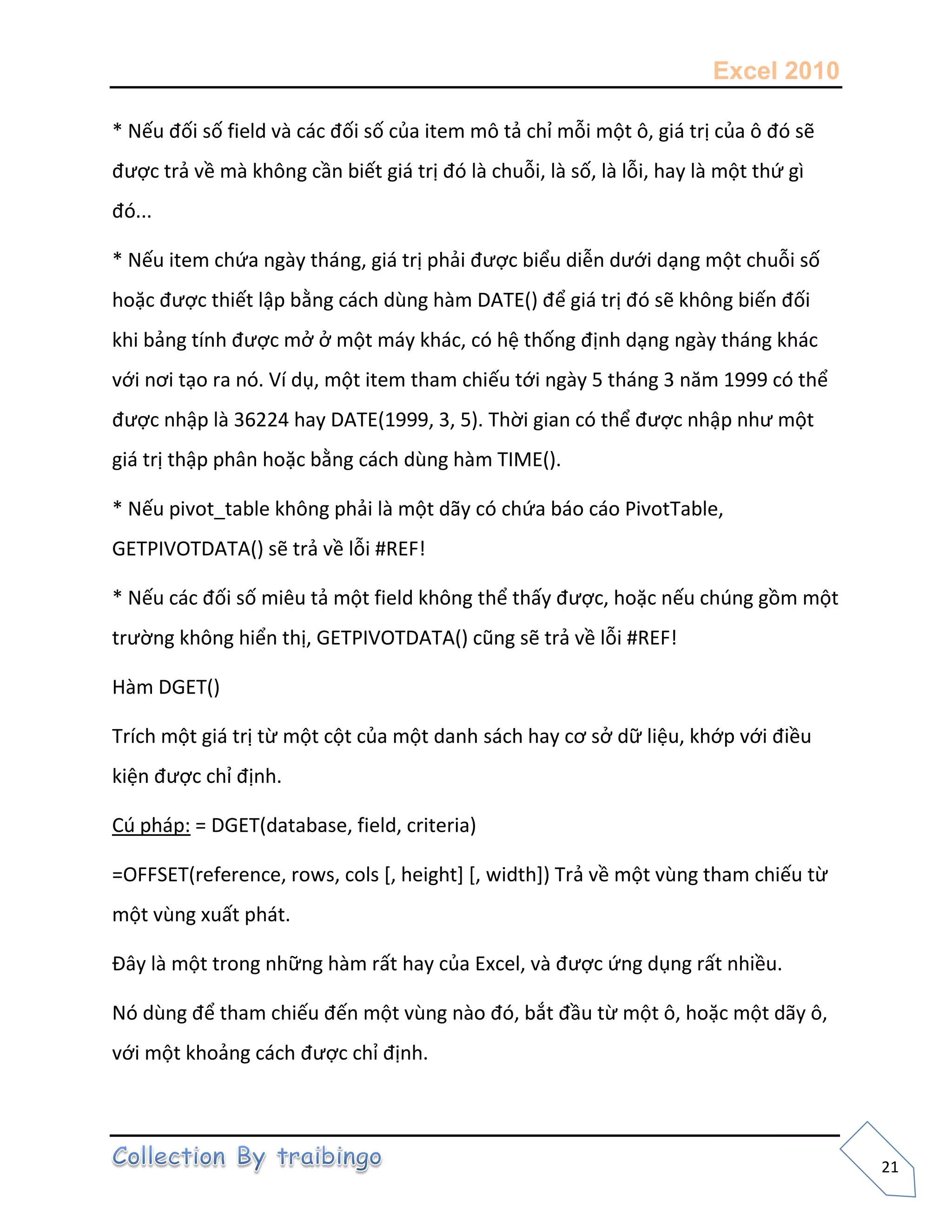Excel 2010
21
* Nếu đối số field và các đối số của item mô tả chỉ mỗi một ô, giá trị của ô đó sẽ
được trả về mà không cần biết giá trị đó là chuỗi, là số, là lỗi, hay là một thứ gì
đó...
* Nếu item chứa ngày tháng, giá trị phải được biểu diễn dưới dạng một chuỗi số
hoặc được thiết lập bằng cách dùng hàm DATE() để giá trị đó sẽ không biến đối
khi bảng tính được mở ở một máy khác, có hệ thống định dạng ngày tháng khác
với nơi tạo ra nó. Ví dụ, một item tham chiếu tới ngày 5 tháng 3 năm 1999 có thể
được nhập là 36224 hay DATE(1999, 3, 5). Thời gian có thể được nhập như một
giá trị thập phân hoặc bằng cách dùng hàm TIME().
* Nếu pivot_table không phải là một dãy có chứa báo cáo PivotTable,
GETPIVOTDATA() sẽ trả về lỗi #REF!
* Nếu các đối số miêu tả một field không thể thấy được, hoặc nếu chúng gồm một
trường không hiển thị, GETPIVOTDATA() cũng sẽ trả về lỗi #REF!
Hàm DGET()
Trích một giá trị từ một cột của một danh sách hay cơ sở dữ liệu, khớp với điều
kiện được chỉ định.
Cú pháp: = DGET(database, field, criteria)
=OFFSET(reference, rows, cols [, height] [, width]) Trả về một vùng tham chiếu từ
một vùng xuất phát.
Đây là một trong những hàm rất hay của Excel, và được ứng dụng rất nhiều.
Nó dùng để tham chiếu đến một vùng nào đó, bắt đầu từ một ô, hoặc một dãy ô,
với một khoảng cách được chỉ định.
 