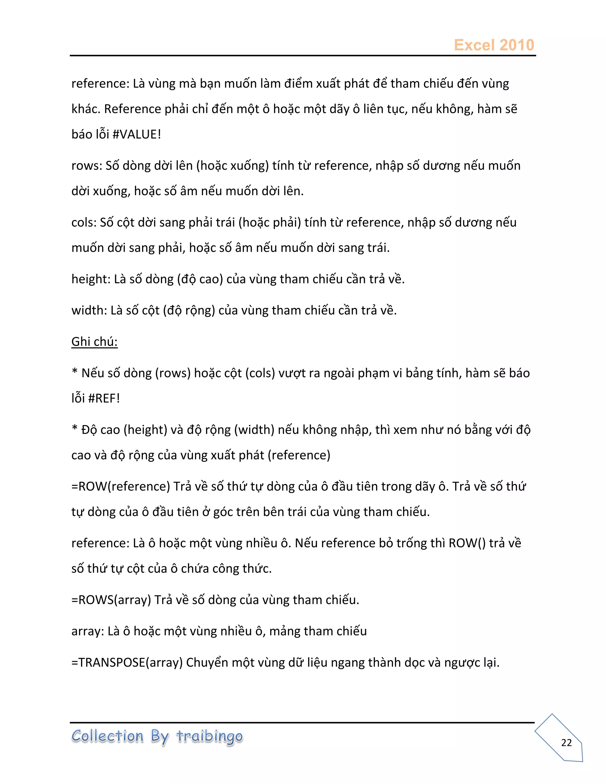 Excel 2010
22
reference: Là vùng mà bạn muốn làm điểm xuất phát để tham chiếu đến vùng
khác. Reference phải chỉ đến một ô hoặc một dãy ô liên tục, nếu không, hàm sẽ
báo lỗi #VALUE!
rows: Số dòng dời lên (hoặc xuống) tính từ reference, nhập số dương nếu muốn
dời xuống, hoặc số âm nếu muốn dời lên.
cols: Số cột dời sang phải trái (hoặc phải) tính từ reference, nhập số dương nếu
muốn dời sang phải, hoặc số âm nếu muốn dời sang trái.
height: Là số dòng (độ cao) của vùng tham chiếu cần trả về.
width: Là số cột (độ rộng) của vùng tham chiếu cần trả về.
Ghi chú:
* Nếu số dòng (rows) hoặc cột (cols) vượt ra ngoài phạm vi bảng tính, hàm sẽ báo
lỗi #REF!
* Độ cao (height) và độ rộng (width) nếu không nhập, thì xem như nó bằng với độ
cao và độ rộng của vùng xuất phát (reference)
=ROW(reference) Trả về số thứ tự dòng của ô đầu tiên trong dãy ô. Trả về số thứ
tự dòng của ô đầu tiên ở góc trên bên trái của vùng tham chiếu.
reference: Là ô hoặc một vùng nhiều ô. Nếu reference bỏ trống thì ROW() trả về
số thứ tự cột của ô chứa công thức.
=ROWS(array) Trả về số dòng của vùng tham chiếu.
array: Là ô hoặc một vùng nhiều ô, mảng tham chiếu
=TRANSPOSE(array) Chuyển một vùng dữ liệu ngang thành dọc và ngược lại.
 