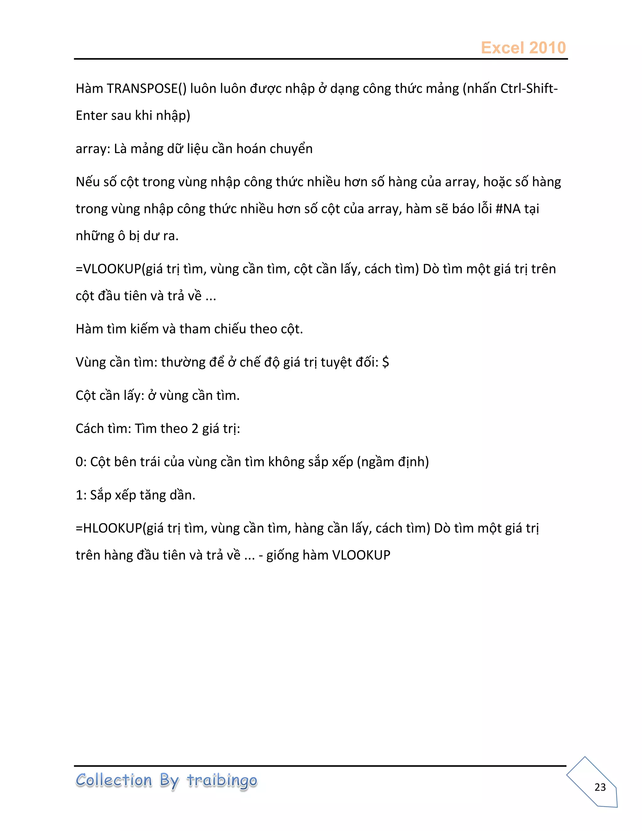 Excel 2010
23
Hàm TRANSPOSE() luôn luôn được nhập ở dạng công thức mảng (nhấn Ctrl-Shift-
Enter sau khi nhập)
array: Là mảng dữ liệu cần hoán chuyển
Nếu số cột trong vùng nhập công thức nhiều hơn số hàng của array, hoặc số hàng
trong vùng nhập công thức nhiều hơn số cột của array, hàm sẽ báo lỗi #NA tại
những ô bị dư ra.
=VLOOKUP(giá trị tìm, vùng cần tìm, cột cần lấy, cách tìm) Dò tìm một giá trị trên
cột đầu tiên và trả về ...
Hàm tìm kiếm và tham chiếu theo cột.
Vùng cần tìm: thường để ở chế độ giá trị tuyệt đối: $
Cột cần lấy: ở vùng cần tìm.
Cách tìm: Tìm theo 2 giá trị:
0: Cột bên trái của vùng cần tìm không sắp xếp (ngầm định)
1: Sắp xếp tăng dần.
=HLOOKUP(giá trị tìm, vùng cần tìm, hàng cần lấy, cách tìm) Dò tìm một giá trị
trên hàng đầu tiên và trả về ... - giống hàm VLOOKUP
 