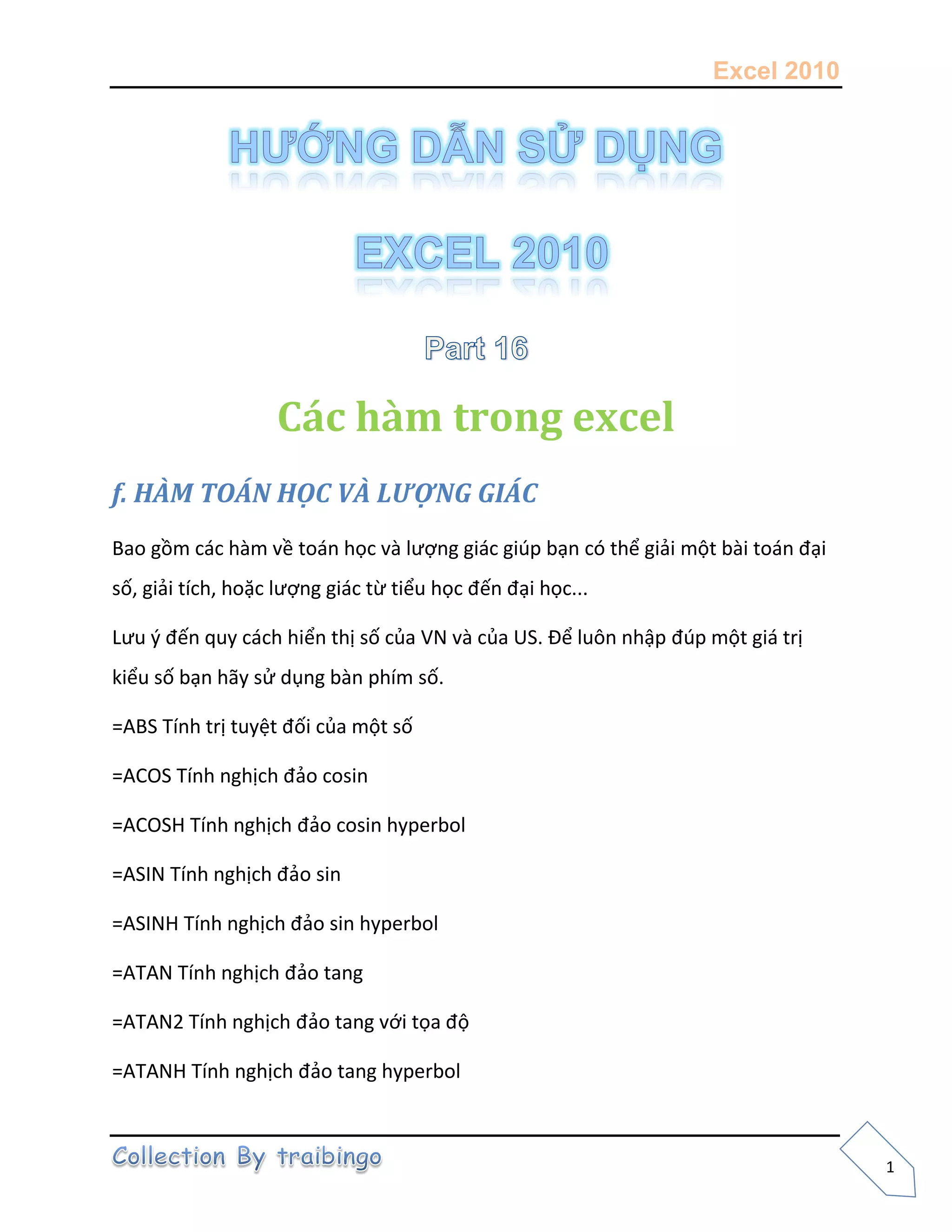 Excel 2010
1
Các hàm trong excel
f. HÀM TOÁN HỌC VÀ LƯỢNG GIÁC
Bao gồm các hàm về toán học và lượng giác giúp bạn có thể giải một bài toán đại
số, giải tích, hoặc lượng giác từ tiểu học đến đại học...
Lưu { đến quy cách hiển thị số của VN và của US. Để luôn nhập đúp một giá trị
kiểu số bạn hãy sử dụng bàn phím số.
=ABS Tính trị tuyệt đối của một số
=ACOS Tính nghịch đảo cosin
=ACOSH Tính nghịch đảo cosin hyperbol
=ASIN Tính nghịch đảo sin
=ASINH Tính nghịch đảo sin hyperbol
=ATAN Tính nghịch đảo tang
=ATAN2 Tính nghịch đảo tang với tọa độ
=ATANH Tính nghịch đảo tang hyperbol
 