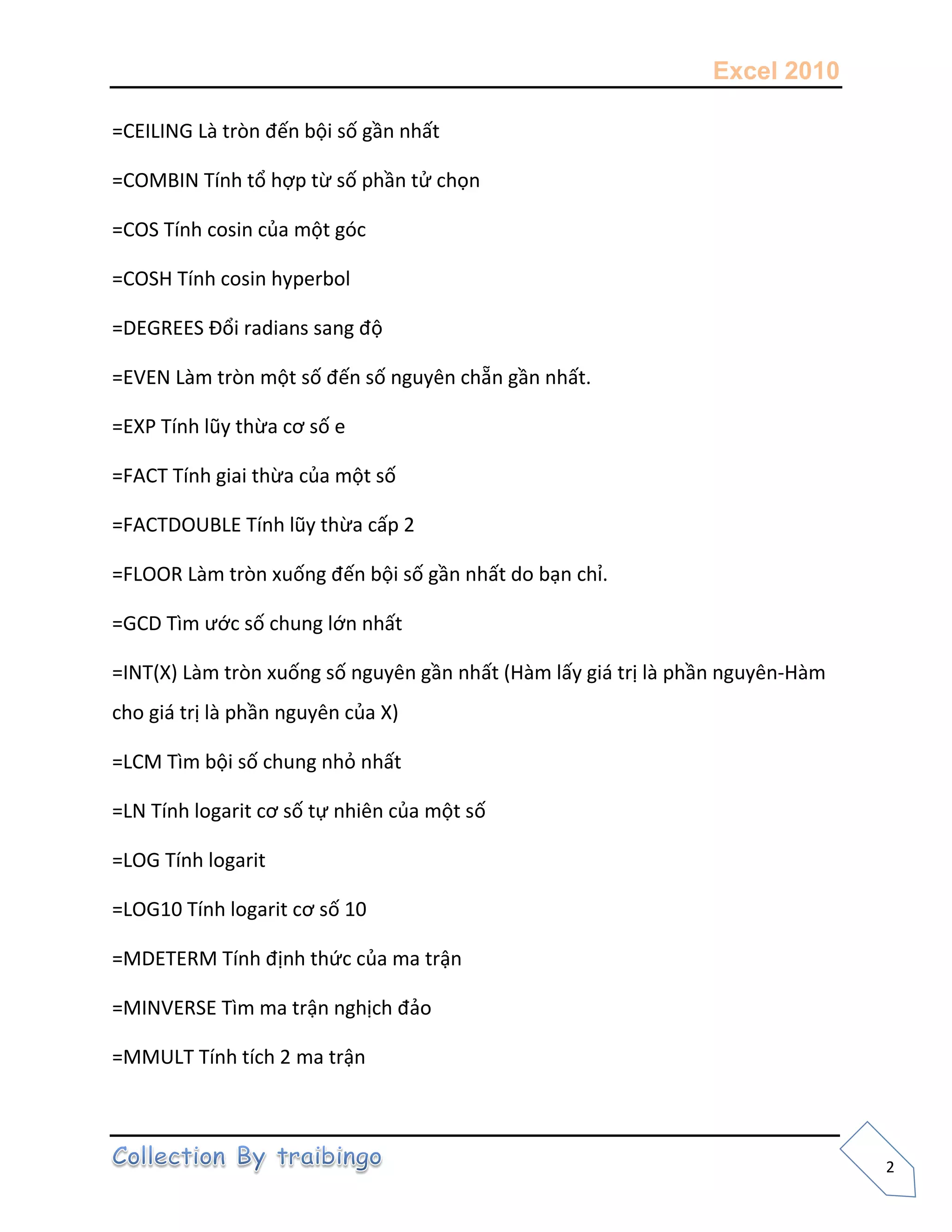 Excel 2010
2
=CEILING Là tròn đến bội số gần nhất
=COMBIN Tính tổ hợp từ số phần tử chọn
=COS Tính cosin của một góc
=COSH Tính cosin hyperbol
=DEGREES Đổi radians sang độ
=EVEN Làm tròn một số đến số nguyên chẵn gần nhất.
=EXP Tính lũy thừa cơ số e
=FACT Tính giai thừa của một số
=FACTDOUBLE Tính lũy thừa cấp 2
=FLOOR Làm tròn xuống đến bội số gần nhất do bạn chỉ.
=GCD Tìm ước số chung lớn nhất
=INT(X) Làm tròn xuống số nguyên gần nhất (Hàm lấy giá trị là phần nguyên-Hàm
cho giá trị là phần nguyên của X)
=LCM Tìm bội số chung nhỏ nhất
=LN Tính logarit cơ số tự nhiên của một số
=LOG Tính logarit
=LOG10 Tính logarit cơ số 10
=MDETERM Tính định thức của ma trận
=MINVERSE Tìm ma trận nghịch đảo
=MMULT Tính tích 2 ma trận
 