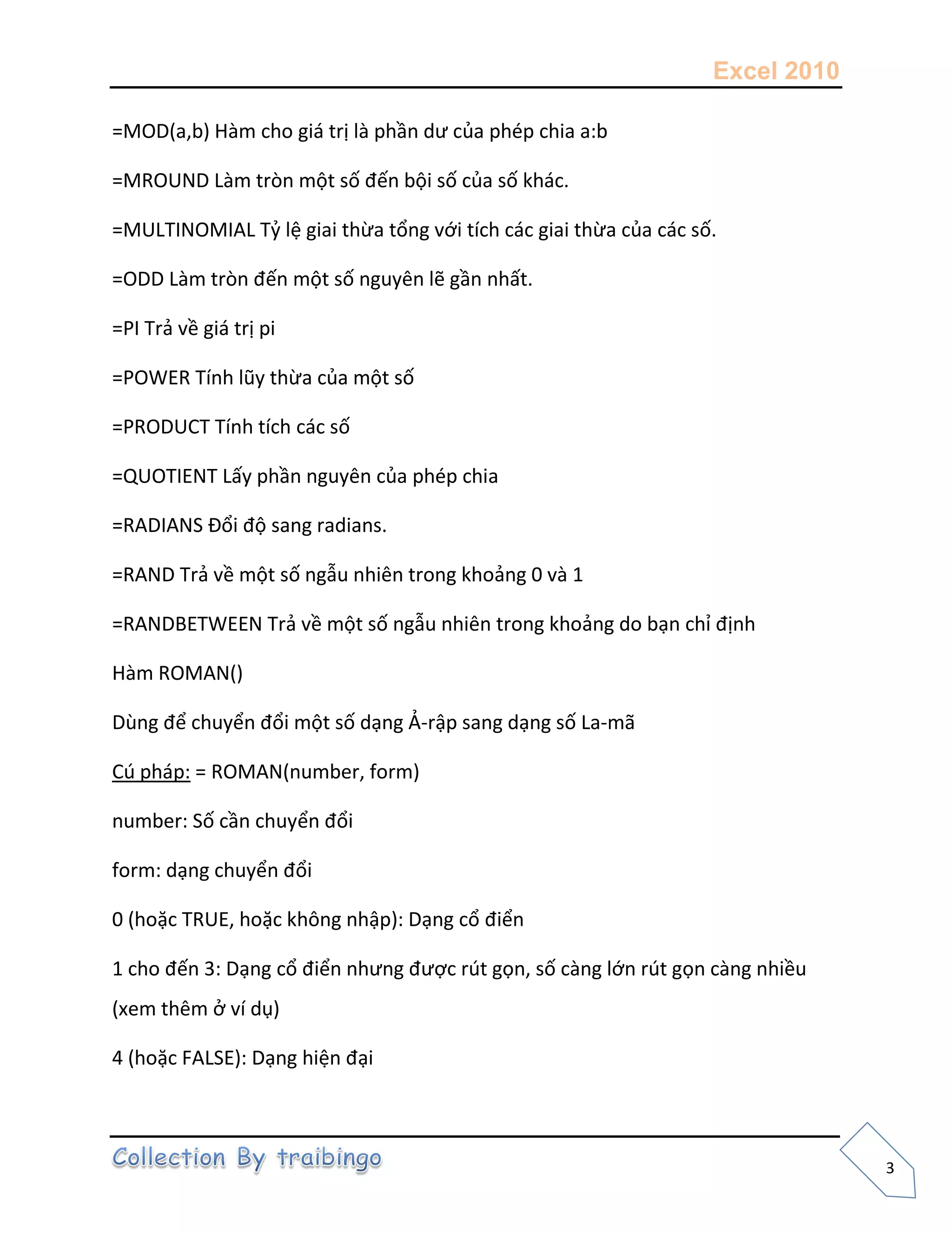 Excel 2010
3
=MOD(a,b) Hàm cho giá trị là phần dư của phép chia a:b
=MROUND Làm tròn một số đến bội số của số khác.
=MULTINOMIAL Tỷ lệ giai thừa tổng với tích các giai thừa của các số.
=ODD Làm tròn đến một số nguyên lẽ gần nhất.
=PI Trả về giá trị pi
=POWER Tính lũy thừa của một số
=PRODUCT Tính tích các số
=QUOTIENT Lấy phần nguyên của phép chia
=RADIANS Đổi độ sang radians.
=RAND Trả về một số ngẫu nhiên trong khoảng 0 và 1
=RANDBETWEEN Trả về một số ngẫu nhiên trong khoảng do bạn chỉ định
Hàm ROMAN()
Dùng để chuyển đổi một số dạng Ả-rập sang dạng số La-mã
Cú pháp: = ROMAN(number, form)
number: Số cần chuyển đổi
form: dạng chuyển đổi
0 (hoặc TRUE, hoặc không nhập): Dạng cổ điển
1 cho đến 3: Dạng cổ điển nhưng được rút gọn, số càng lớn rút gọn càng nhiều
(xem thêm ở ví dụ)
4 (hoặc FALSE): Dạng hiện đại
 