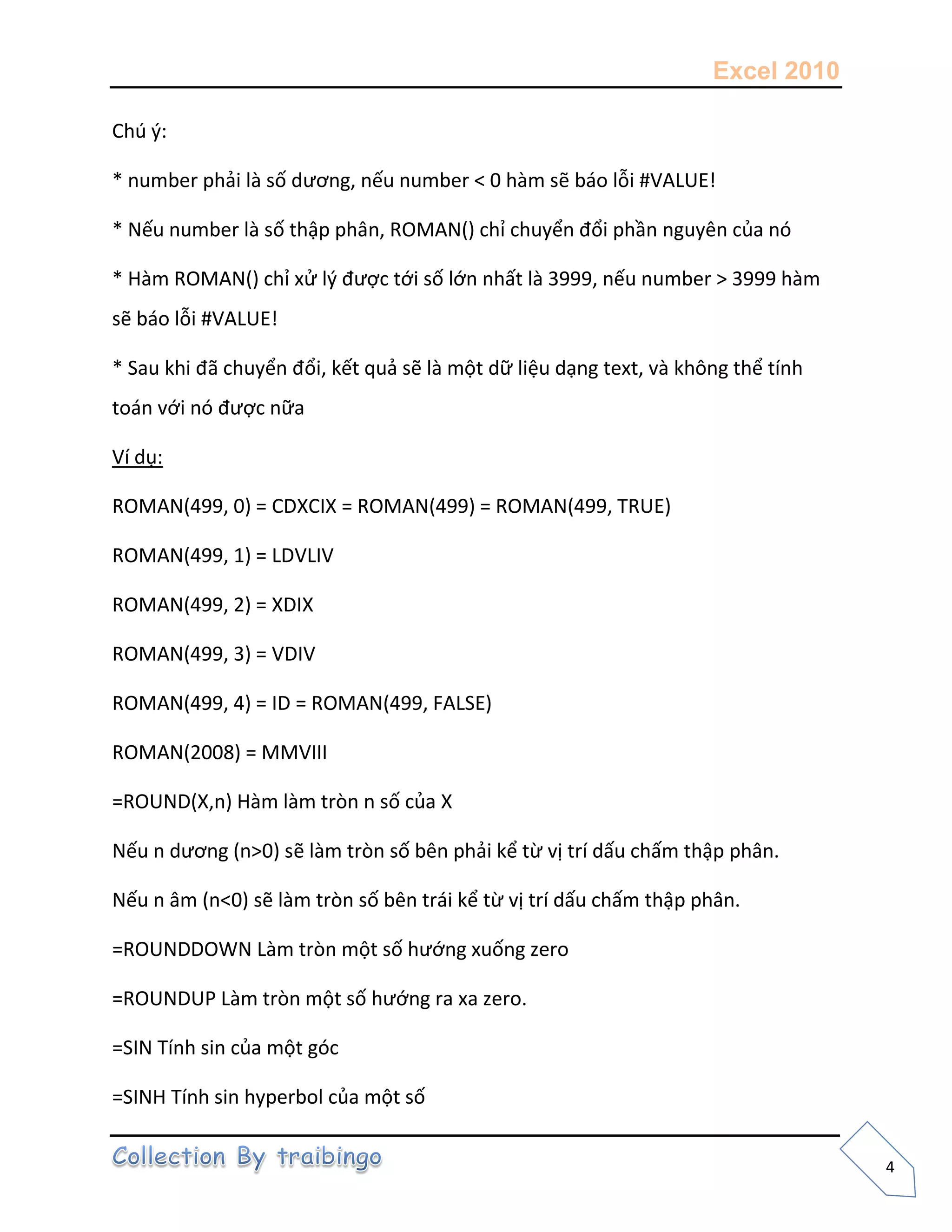 Excel 2010
4
Chú {:
* number phải là số dương, nếu number < 0 hàm sẽ báo lỗi #VALUE!
* Nếu number là số thập phân, ROMAN() chỉ chuyển đổi phần nguyên của nó
* Hàm ROMAN() chỉ xử l{ được tới số lớn nhất là 3999, nếu number > 3999 hàm
sẽ báo lỗi #VALUE!
* Sau khi đã chuyển đổi, kết quả sẽ là một dữ liệu dạng text, và không thể tính
toán với nó được nữa
Ví dụ:
ROMAN(499, 0) = CDXCIX = ROMAN(499) = ROMAN(499, TRUE)
ROMAN(499, 1) = LDVLIV
ROMAN(499, 2) = XDIX
ROMAN(499, 3) = VDIV
ROMAN(499, 4) = ID = ROMAN(499, FALSE)
ROMAN(2008) = MMVIII
=ROUND(X,n) Hàm làm tròn n số của X
Nếu n dương (n>0) sẽ làm tròn số bên phải kể từ vị trí dấu chấm thập phân.
Nếu n âm (n<0) sẽ làm tròn số bên trái kể từ vị trí dấu chấm thập phân.
=ROUNDDOWN Làm tròn một số hướng xuống zero
=ROUNDUP Làm tròn một số hướng ra xa zero.
=SIN Tính sin của một góc
=SINH Tính sin hyperbol của một số
 