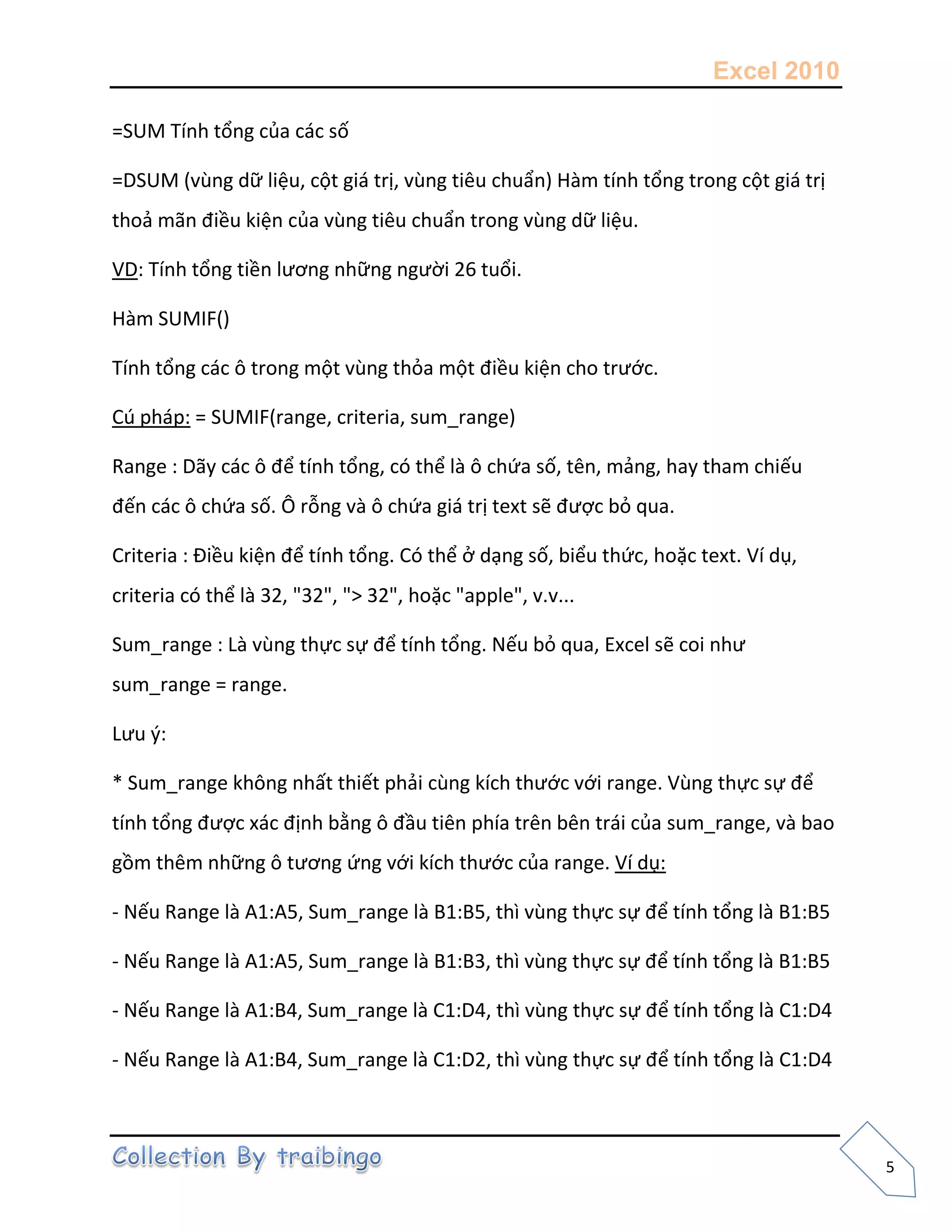 Excel 2010
5
=SUM Tính tổng của các số
=DSUM (vùng dữ liệu, cột giá trị, vùng tiêu chuẩn) Hàm tính tổng trong cột giá trị
thoả mãn điều kiện của vùng tiêu chuẩn trong vùng dữ liệu.
VD: Tính tổng tiền lương những người 26 tuổi.
Hàm SUMIF()
Tính tổng các ô trong một vùng thỏa một điều kiện cho trước.
Cú pháp: = SUMIF(range, criteria, sum_range)
Range : Dãy các ô để tính tổng, có thể là ô chứa số, tên, mảng, hay tham chiếu
đến các ô chứa số. Ô rỗng và ô chứa giá trị text sẽ được bỏ qua.
Criteria : Điều kiện để tính tổng. Có thể ở dạng số, biểu thức, hoặc text. Ví dụ,
criteria có thể là 32, "32", "> 32", hoặc "apple", v.v...
Sum_range : Là vùng thực sự để tính tổng. Nếu bỏ qua, Excel sẽ coi như
sum_range = range.
Lưu {:
* Sum_range không nhất thiết phải cùng kích thước với range. Vùng thực sự để
tính tổng được xác định bằng ô đầu tiên phía trên bên trái của sum_range, và bao
gồm thêm những ô tương ứng với kích thước của range. Ví dụ:
- Nếu Range là A1:A5, Sum_range là B1:B5, thì vùng thực sự để tính tổng là B1:B5
- Nếu Range là A1:A5, Sum_range là B1:B3, thì vùng thực sự để tính tổng là B1:B5
- Nếu Range là A1:B4, Sum_range là C1:D4, thì vùng thực sự để tính tổng là C1:D4
- Nếu Range là A1:B4, Sum_range là C1:D2, thì vùng thực sự để tính tổng là C1:D4
 