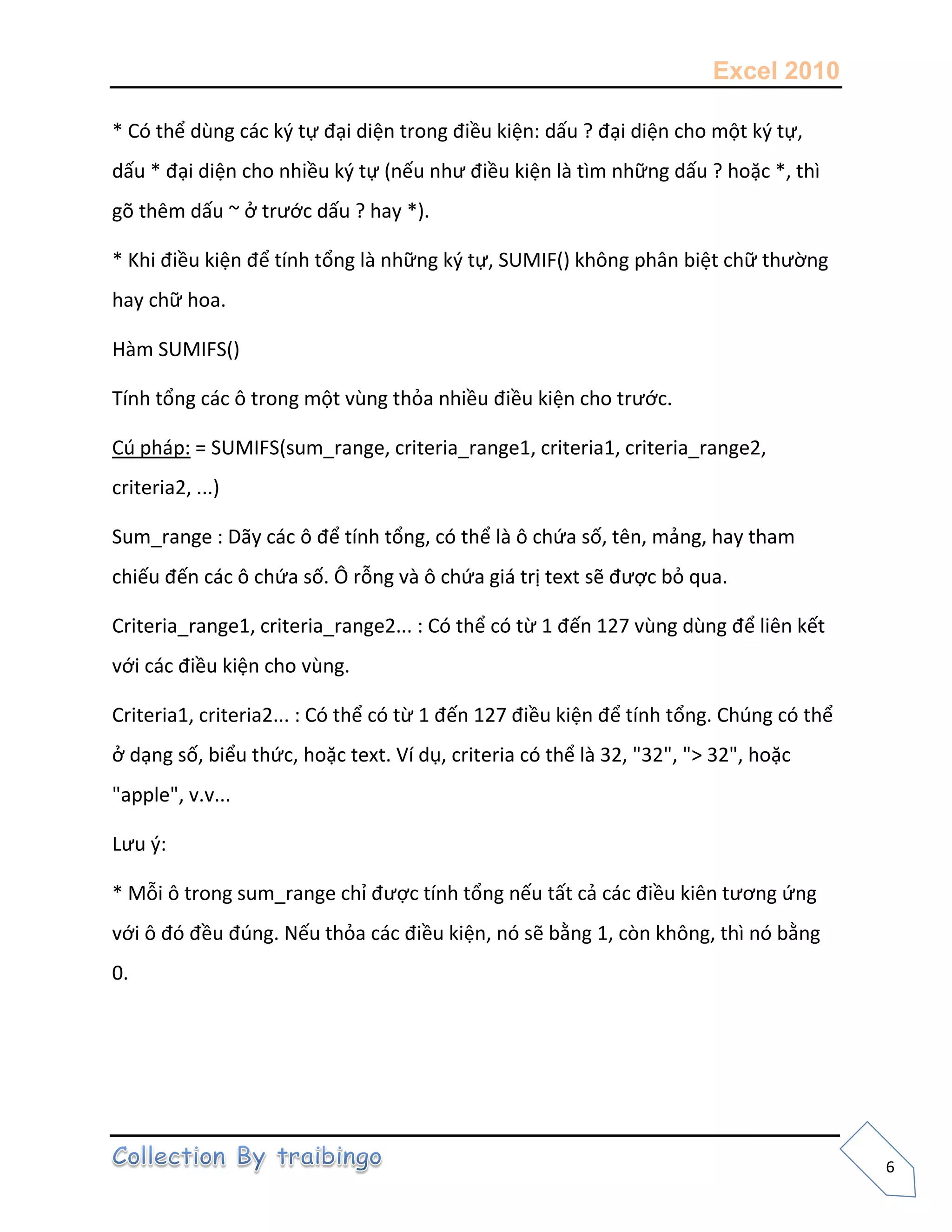 Excel 2010
6
* Có thể dùng các k{ tự đại diện trong điều kiện: dấu ? đại diện cho một k{ tự,
dấu * đại diện cho nhiều k{ tự (nếu như điều kiện là tìm những dấu ? hoặc *, thì
gõ thêm dấu ~ ở trước dấu ? hay *).
* Khi điều kiện để tính tổng là những k{ tự, SUMIF() không phân biệt chữ thường
hay chữ hoa.
Hàm SUMIFS()
Tính tổng các ô trong một vùng thỏa nhiều điều kiện cho trước.
Cú pháp: = SUMIFS(sum_range, criteria_range1, criteria1, criteria_range2,
criteria2, ...)
Sum_range : Dãy các ô để tính tổng, có thể là ô chứa số, tên, mảng, hay tham
chiếu đến các ô chứa số. Ô rỗng và ô chứa giá trị text sẽ được bỏ qua.
Criteria_range1, criteria_range2... : Có thể có từ 1 đến 127 vùng dùng để liên kết
với các điều kiện cho vùng.
Criteria1, criteria2... : Có thể có từ 1 đến 127 điều kiện để tính tổng. Chúng có thể
ở dạng số, biểu thức, hoặc text. Ví dụ, criteria có thể là 32, "32", "> 32", hoặc
"apple", v.v...
Lưu {:
* Mỗi ô trong sum_range chỉ được tính tổng nếu tất cả các điều kiên tương ứng
với ô đó đều đúng. Nếu thỏa các điều kiện, nó sẽ bằng 1, còn không, thì nó bằng
0.
 