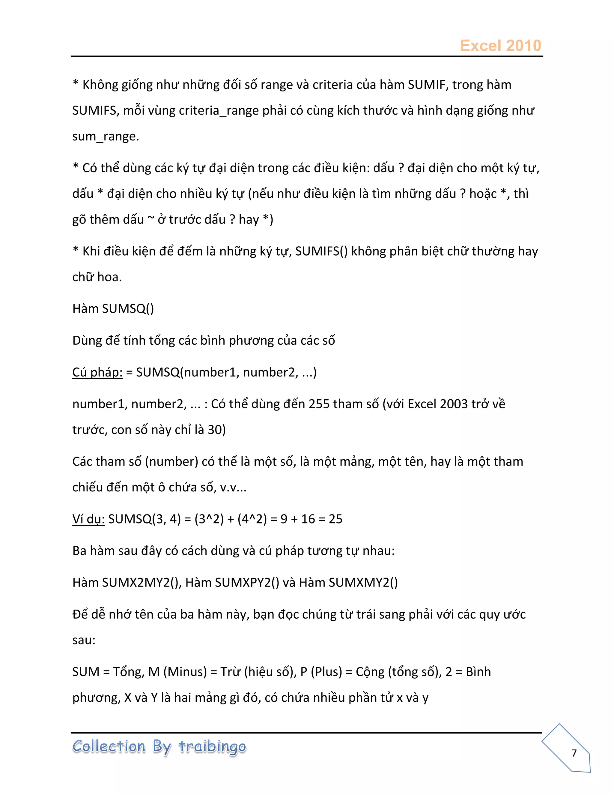 Excel 2010
7
* Không giống như những đối số range và criteria của hàm SUMIF, trong hàm
SUMIFS, mỗi vùng criteria_range phải có cùng kích thước và hình dạng giống như
sum_range.
* Có thể dùng các k{ tự đại diện trong các điều kiện: dấu ? đại diện cho một k{ tự,
dấu * đại diện cho nhiều k{ tự (nếu như điều kiện là tìm những dấu ? hoặc *, thì
gõ thêm dấu ~ ở trước dấu ? hay *)
* Khi điều kiện để đếm là những k{ tự, SUMIFS() không phân biệt chữ thường hay
chữ hoa.
Hàm SUMSQ()
Dùng để tính tổng các bình phương của các số
Cú pháp: = SUMSQ(number1, number2, ...)
number1, number2, ... : Có thể dùng đến 255 tham số (với Excel 2003 trở về
trước, con số này chỉ là 30)
Các tham số (number) có thể là một số, là một mảng, một tên, hay là một tham
chiếu đến một ô chứa số, v.v...
Ví dụ: SUMSQ(3, 4) = (3^2) + (4^2) = 9 + 16 = 25
Ba hàm sau đây có cách dùng và cú pháp tương tự nhau:
Hàm SUMX2MY2(), Hàm SUMXPY2() và Hàm SUMXMY2()
Để dễ nhớ tên của ba hàm này, bạn đọc chúng từ trái sang phải với các quy ước
sau:
SUM = Tổng, M (Minus) = Trừ (hiệu số), P (Plus) = Cộng (tổng số), 2 = Bình
phương, X và Y là hai mảng gì đó, có chứa nhiều phần tử x và y
 