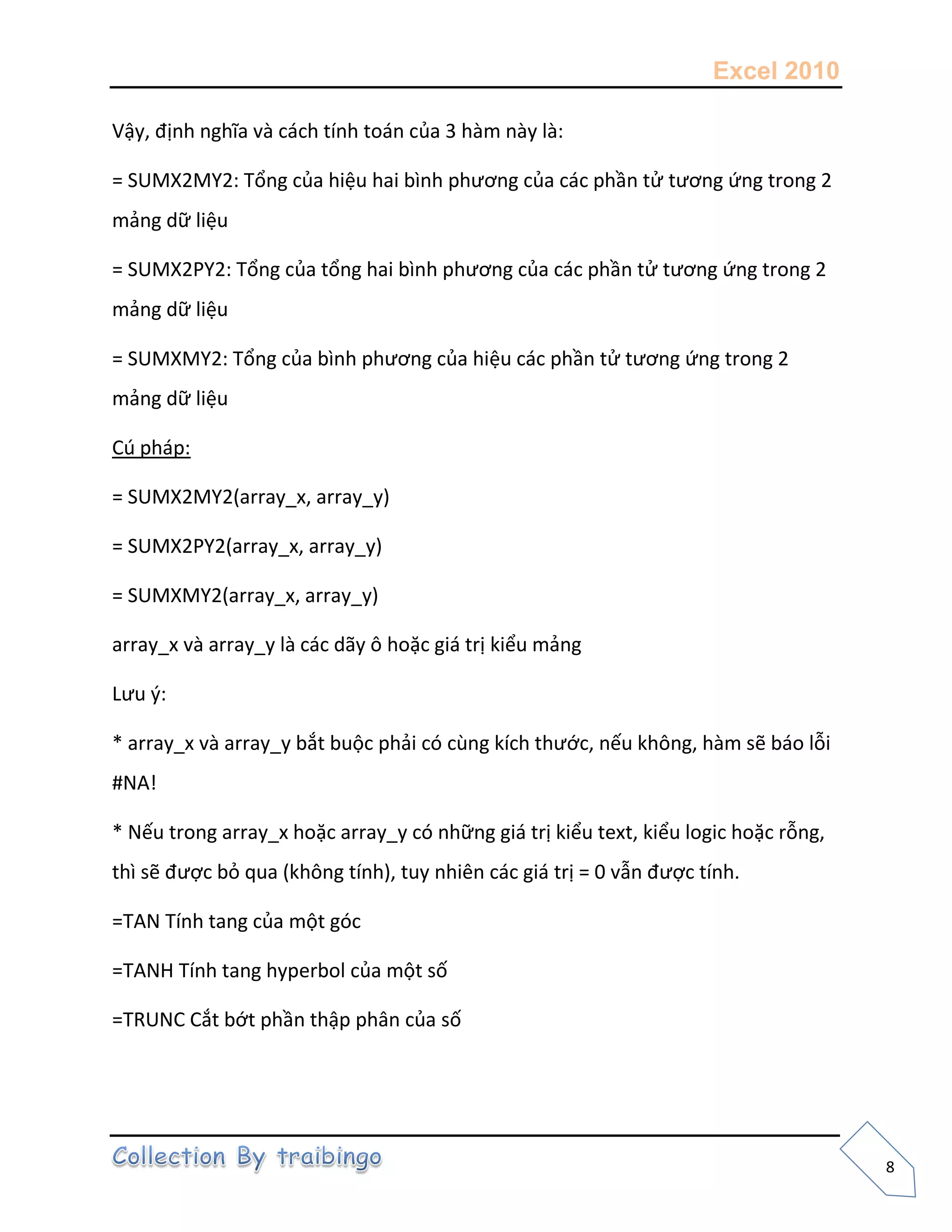 Excel 2010
8
Vậy, định nghĩa và cách tính toán của 3 hàm này là:
= SUMX2MY2: Tổng của hiệu hai bình phương của các phần tử tương ứng trong 2
mảng dữ liệu
= SUMX2PY2: Tổng của tổng hai bình phương của các phần tử tương ứng trong 2
mảng dữ liệu
= SUMXMY2: Tổng của bình phương của hiệu các phần tử tương ứng trong 2
mảng dữ liệu
Cú pháp:
= SUMX2MY2(array_x, array_y)
= SUMX2PY2(array_x, array_y)
= SUMXMY2(array_x, array_y)
array_x và array_y là các dãy ô hoặc giá trị kiểu mảng
Lưu {:
* array_x và array_y bắt buộc phải có cùng kích thước, nếu không, hàm sẽ báo lỗi
#NA!
* Nếu trong array_x hoặc array_y có những giá trị kiểu text, kiểu logic hoặc rỗng,
thì sẽ được bỏ qua (không tính), tuy nhiên các giá trị = 0 vẫn được tính.
=TAN Tính tang của một góc
=TANH Tính tang hyperbol của một số
=TRUNC Cắt bớt phần thập phân của số
 