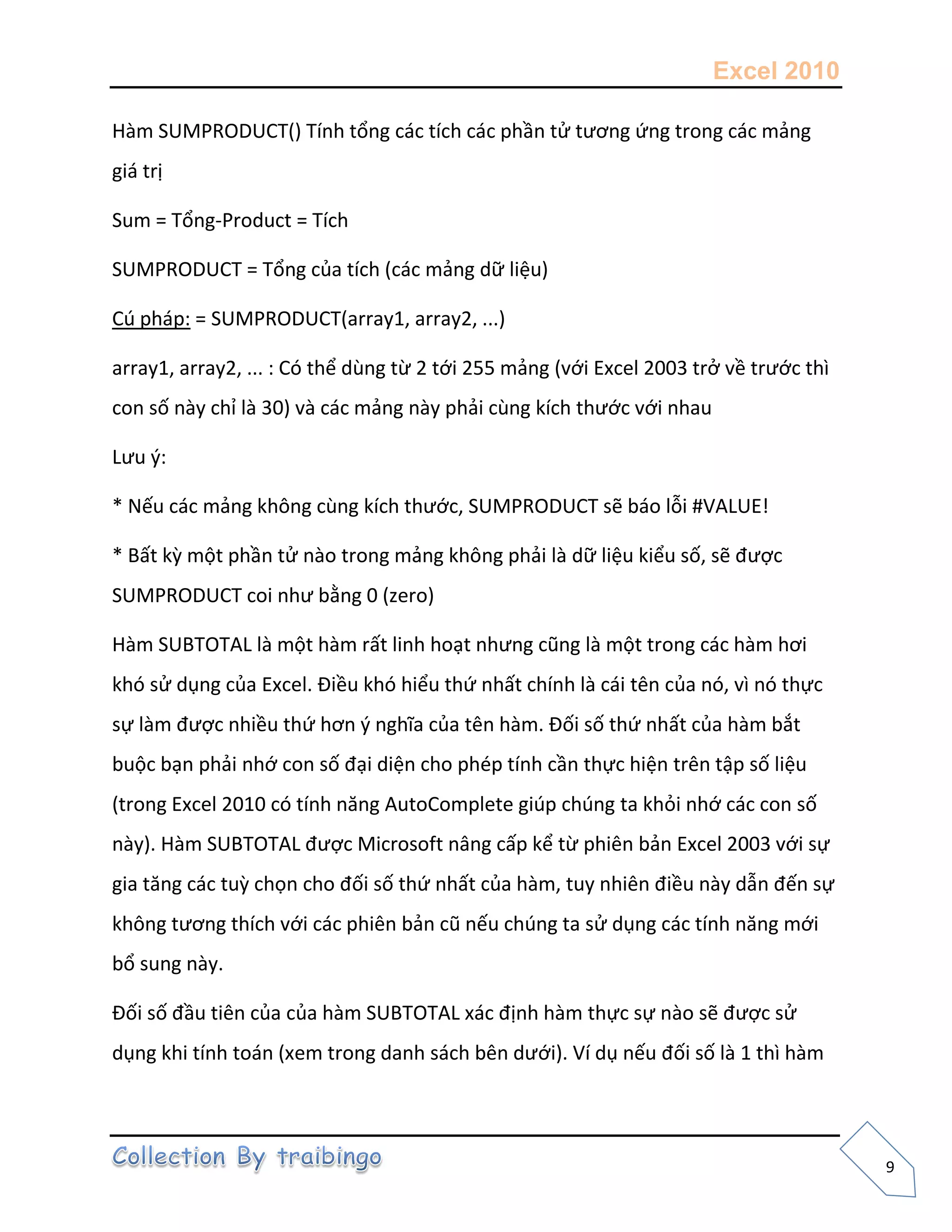 Excel 2010
9
Hàm SUMPRODUCT() Tính tổng các tích các phần tử tương ứng trong các mảng
giá trị
Sum = Tổng-Product = Tích
SUMPRODUCT = Tổng của tích (các mảng dữ liệu)
Cú pháp: = SUMPRODUCT(array1, array2, ...)
array1, array2, ... : Có thể dùng từ 2 tới 255 mảng (với Excel 2003 trở về trước thì
con số này chỉ là 30) và các mảng này phải cùng kích thước với nhau
Lưu {:
* Nếu các mảng không cùng kích thước, SUMPRODUCT sẽ báo lỗi #VALUE!
* Bất kz một phần tử nào trong mảng không phải là dữ liệu kiểu số, sẽ được
SUMPRODUCT coi như bằng 0 (zero)
Hàm SUBTOTAL là một hàm rất linh hoạt nhưng cũng là một trong các hàm hơi
khó sử dụng của Excel. Điều khó hiểu thứ nhất chính là cái tên của nó, vì nó thực
sự làm được nhiều thứ hơn { nghĩa của tên hàm. Đối số thứ nhất của hàm bắt
buộc bạn phải nhớ con số đại diện cho phép tính cần thực hiện trên tập số liệu
(trong Excel 2010 có tính năng AutoComplete giúp chúng ta khỏi nhớ các con số
này). Hàm SUBTOTAL được Microsoft nâng cấp kể từ phiên bản Excel 2003 với sự
gia tăng các tuz chọn cho đối số thứ nhất của hàm, tuy nhiên điều này dẫn đến sự
không tương thích với các phiên bản cũ nếu chúng ta sử dụng các tính năng mới
bổ sung này.
Đối số đầu tiên của của hàm SUBTOTAL xác định hàm thực sự nào sẽ được sử
dụng khi tính toán (xem trong danh sách bên dưới). Ví dụ nếu đối số là 1 thì hàm
 