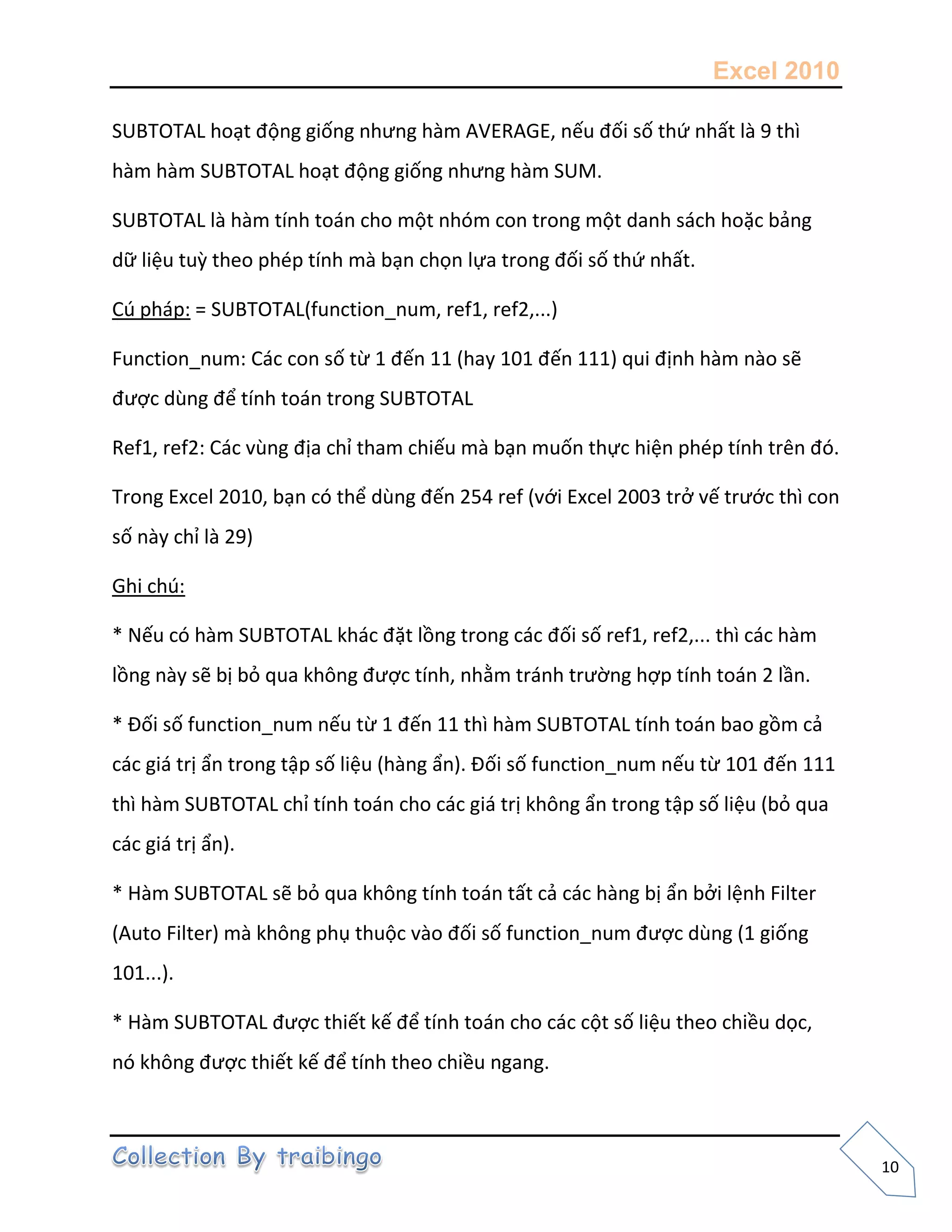 Excel 2010
10
SUBTOTAL hoạt động giống nhưng hàm AVERAGE, nếu đối số thứ nhất là 9 thì
hàm hàm SUBTOTAL hoạt động giống nhưng hàm SUM.
SUBTOTAL là hàm tính toán cho một nhóm con trong một danh sách hoặc bảng
dữ liệu tuz theo phép tính mà bạn chọn lựa trong đối số thứ nhất.
Cú pháp: = SUBTOTAL(function_num, ref1, ref2,...)
Function_num: Các con số từ 1 đến 11 (hay 101 đến 111) qui định hàm nào sẽ
được dùng để tính toán trong SUBTOTAL
Ref1, ref2: Các vùng địa chỉ tham chiếu mà bạn muốn thực hiện phép tính trên đó.
Trong Excel 2010, bạn có thể dùng đến 254 ref (với Excel 2003 trở vế trước thì con
số này chỉ là 29)
Ghi chú:
* Nếu có hàm SUBTOTAL khác đặt lồng trong các đối số ref1, ref2,... thì các hàm
lồng này sẽ bị bỏ qua không được tính, nhằm tránh trường hợp tính toán 2 lần.
* Đối số function_num nếu từ 1 đến 11 thì hàm SUBTOTAL tính toán bao gồm cả
các giá trị ẩn trong tập số liệu (hàng ẩn). Đối số function_num nếu từ 101 đến 111
thì hàm SUBTOTAL chỉ tính toán cho các giá trị không ẩn trong tập số liệu (bỏ qua
các giá trị ẩn).
* Hàm SUBTOTAL sẽ bỏ qua không tính toán tất cả các hàng bị ẩn bởi lệnh Filter
(Auto Filter) mà không phụ thuộc vào đối số function_num được dùng (1 giống
101...).
* Hàm SUBTOTAL được thiết kế để tính toán cho các cột số liệu theo chiều dọc,
nó không được thiết kế để tính theo chiều ngang.
 
