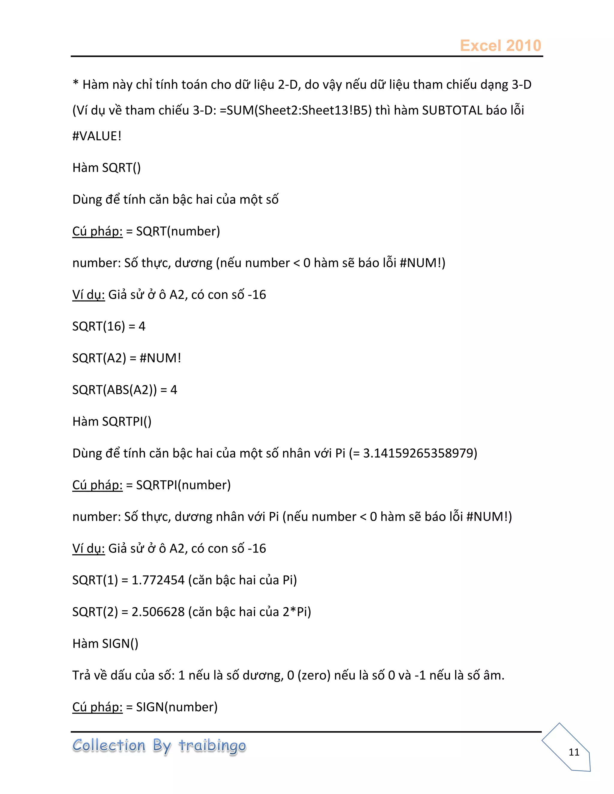 Excel 2010
11
* Hàm này chỉ tính toán cho dữ liệu 2-D, do vậy nếu dữ liệu tham chiếu dạng 3-D
(Ví dụ về tham chiếu 3-D: =SUM(Sheet2:Sheet13!B5) thì hàm SUBTOTAL báo lỗi
#VALUE!
Hàm SQRT()
Dùng để tính căn bậc hai của một số
Cú pháp: = SQRT(number)
number: Số thực, dương (nếu number < 0 hàm sẽ báo lỗi #NUM!)
Ví dụ: Giả sử ở ô A2, có con số -16
SQRT(16) = 4
SQRT(A2) = #NUM!
SQRT(ABS(A2)) = 4
Hàm SQRTPI()
Dùng để tính căn bậc hai của một số nhân với Pi (= 3.14159265358979)
Cú pháp: = SQRTPI(number)
number: Số thực, dương nhân với Pi (nếu number < 0 hàm sẽ báo lỗi #NUM!)
Ví dụ: Giả sử ở ô A2, có con số -16
SQRT(1) = 1.772454 (căn bậc hai của Pi)
SQRT(2) = 2.506628 (căn bậc hai của 2*Pi)
Hàm SIGN()
Trả về dấu của số: 1 nếu là số dương, 0 (zero) nếu là số 0 và -1 nếu là số âm.
Cú pháp: = SIGN(number)
 
