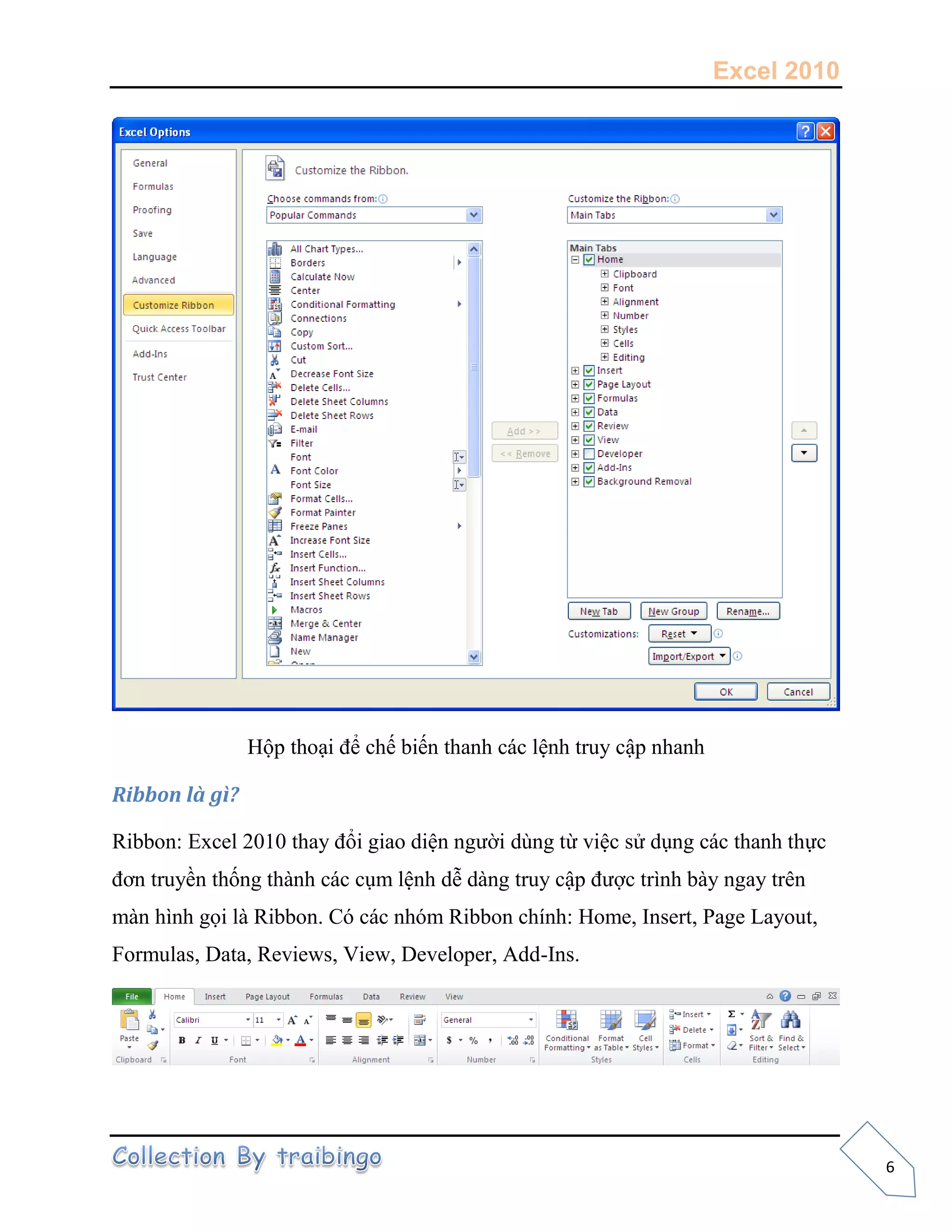 Excel 2010
6
Hộp thoại để chế biến thanh các lệnh truy cập nhanh
Ribbon là gì?
Ribbon: Excel 2010 thay đổi giao diện người dùng từ việc sử dụng các thanh thực
đơn truyền thống thành các cụm lệnh dễ dàng truy cập được trình bày ngay trên
màn hình gọi là Ribbon. Có các nhóm Ribbon chính: Home, Insert, Page Layout,
Formulas, Data, Reviews, View, Developer, Add-Ins.
 
