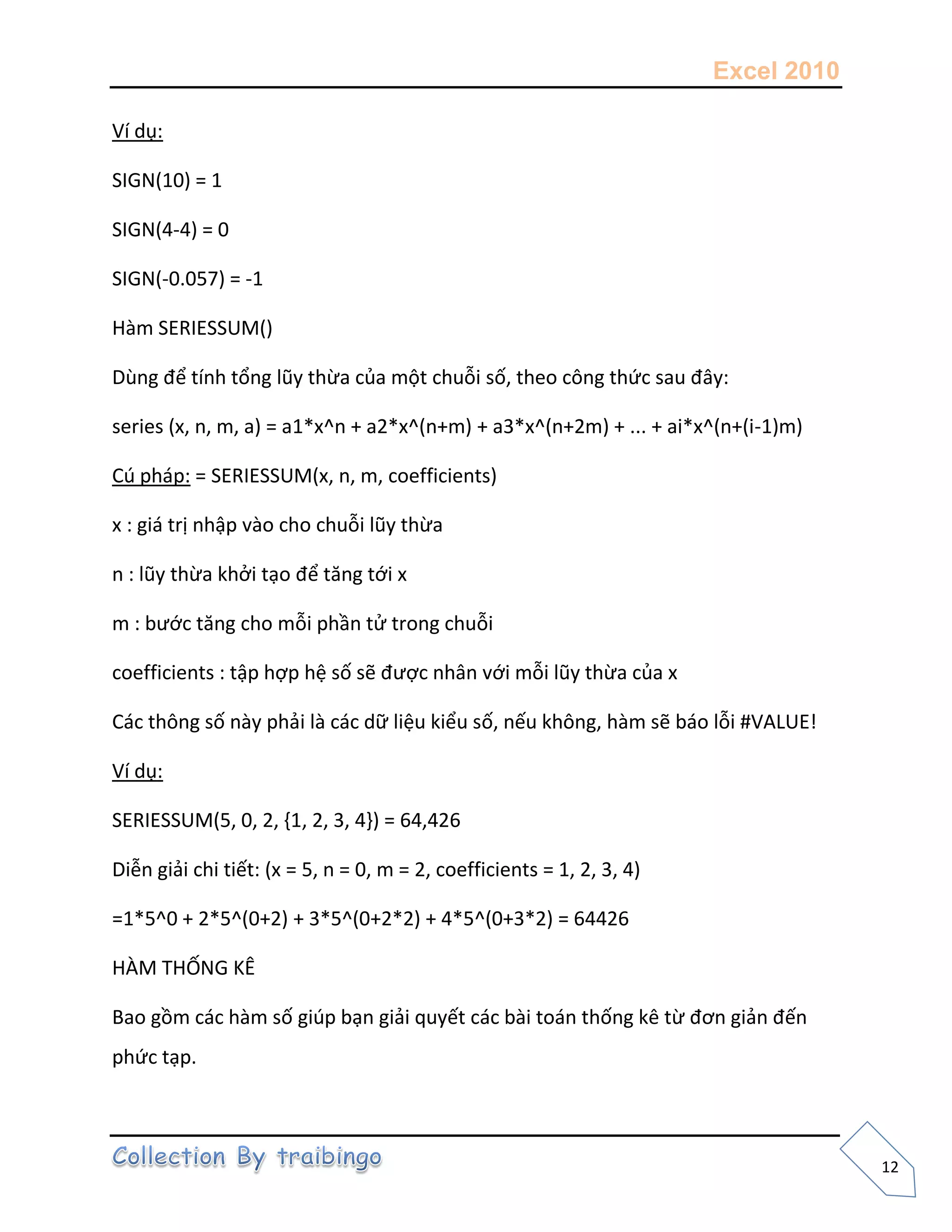 Excel 2010
12
Ví dụ:
SIGN(10) = 1
SIGN(4-4) = 0
SIGN(-0.057) = -1
Hàm SERIESSUM()
Dùng để tính tổng lũy thừa của một chuỗi số, theo công thức sau đây:
series (x, n, m, a) = a1*x^n + a2*x^(n+m) + a3*x^(n+2m) + ... + ai*x^(n+(i-1)m)
Cú pháp: = SERIESSUM(x, n, m, coefficients)
x : giá trị nhập vào cho chuỗi lũy thừa
n : lũy thừa khởi tạo để tăng tới x
m : bước tăng cho mỗi phần tử trong chuỗi
coefficients : tập hợp hệ số sẽ được nhân với mỗi lũy thừa của x
Các thông số này phải là các dữ liệu kiểu số, nếu không, hàm sẽ báo lỗi #VALUE!
Ví dụ:
SERIESSUM(5, 0, 2, {1, 2, 3, 4}) = 64,426
Diễn giải chi tiết: (x = 5, n = 0, m = 2, coefficients = 1, 2, 3, 4)
=1*5^0 + 2*5^(0+2) + 3*5^(0+2*2) + 4*5^(0+3*2) = 64426
HÀM THỐNG KÊ
Bao gồm các hàm số giúp bạn giải quyết các bài toán thống kê từ đơn giản đến
phức tạp.
 