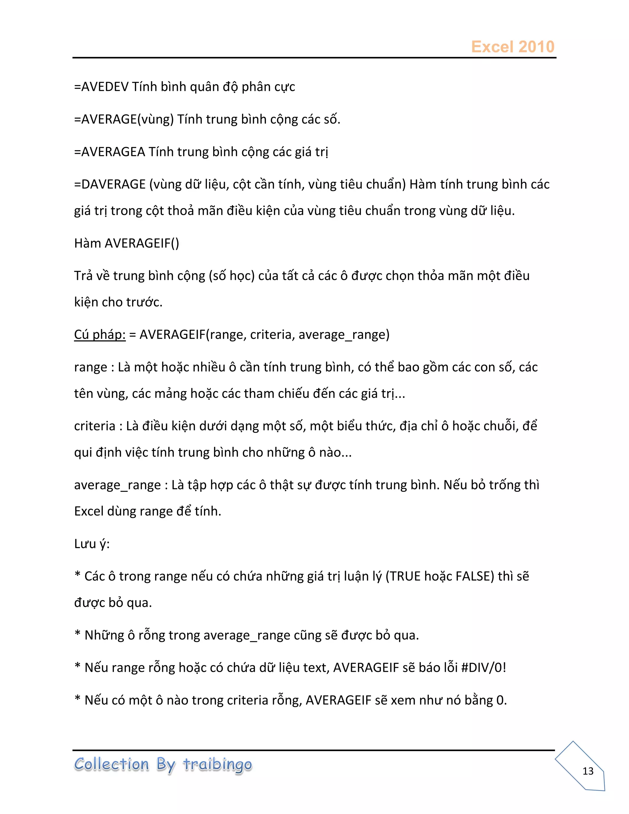 Excel 2010
13
=AVEDEV Tính bình quân độ phân cực
=AVERAGE(vùng) Tính trung bình cộng các số.
=AVERAGEA Tính trung bình cộng các giá trị
=DAVERAGE (vùng dữ liệu, cột cần tính, vùng tiêu chuẩn) Hàm tính trung bình các
giá trị trong cột thoả mãn điều kiện của vùng tiêu chuẩn trong vùng dữ liệu.
Hàm AVERAGEIF()
Trả về trung bình cộng (số học) của tất cả các ô được chọn thỏa mãn một điều
kiện cho trước.
Cú pháp: = AVERAGEIF(range, criteria, average_range)
range : Là một hoặc nhiều ô cần tính trung bình, có thể bao gồm các con số, các
tên vùng, các mảng hoặc các tham chiếu đến các giá trị...
criteria : Là điều kiện dưới dạng một số, một biểu thức, địa chỉ ô hoặc chuỗi, để
qui định việc tính trung bình cho những ô nào...
average_range : Là tập hợp các ô thật sự được tính trung bình. Nếu bỏ trống thì
Excel dùng range để tính.
Lưu {:
* Các ô trong range nếu có chứa những giá trị luận l{ (TRUE hoặc FALSE) thì sẽ
được bỏ qua.
* Những ô rỗng trong average_range cũng sẽ được bỏ qua.
* Nếu range rỗng hoặc có chứa dữ liệu text, AVERAGEIF sẽ báo lỗi #DIV/0!
* Nếu có một ô nào trong criteria rỗng, AVERAGEIF sẽ xem như nó bằng 0.
 
