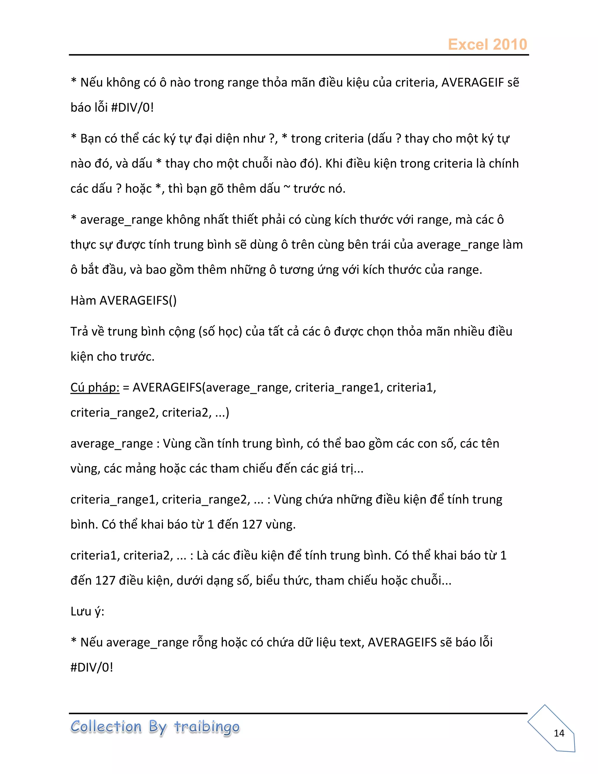 Excel 2010
14
* Nếu không có ô nào trong range thỏa mãn điều kiệu của criteria, AVERAGEIF sẽ
báo lỗi #DIV/0!
* Bạn có thể các k{ tự đại diện như ?, * trong criteria (dấu ? thay cho một k{ tự
nào đó, và dấu * thay cho một chuỗi nào đó). Khi điều kiện trong criteria là chính
các dấu ? hoặc *, thì bạn gõ thêm dấu ~ trước nó.
* average_range không nhất thiết phải có cùng kích thước với range, mà các ô
thực sự được tính trung bình sẽ dùng ô trên cùng bên trái của average_range làm
ô bắt đầu, và bao gồm thêm những ô tương ứng với kích thước của range.
Hàm AVERAGEIFS()
Trả về trung bình cộng (số học) của tất cả các ô được chọn thỏa mãn nhiều điều
kiện cho trước.
Cú pháp: = AVERAGEIFS(average_range, criteria_range1, criteria1,
criteria_range2, criteria2, ...)
average_range : Vùng cần tính trung bình, có thể bao gồm các con số, các tên
vùng, các mảng hoặc các tham chiếu đến các giá trị...
criteria_range1, criteria_range2, ... : Vùng chứa những điều kiện để tính trung
bình. Có thể khai báo từ 1 đến 127 vùng.
criteria1, criteria2, ... : Là các điều kiện để tính trung bình. Có thể khai báo từ 1
đến 127 điều kiện, dưới dạng số, biểu thức, tham chiếu hoặc chuỗi...
Lưu {:
* Nếu average_range rỗng hoặc có chứa dữ liệu text, AVERAGEIFS sẽ báo lỗi
#DIV/0!
 