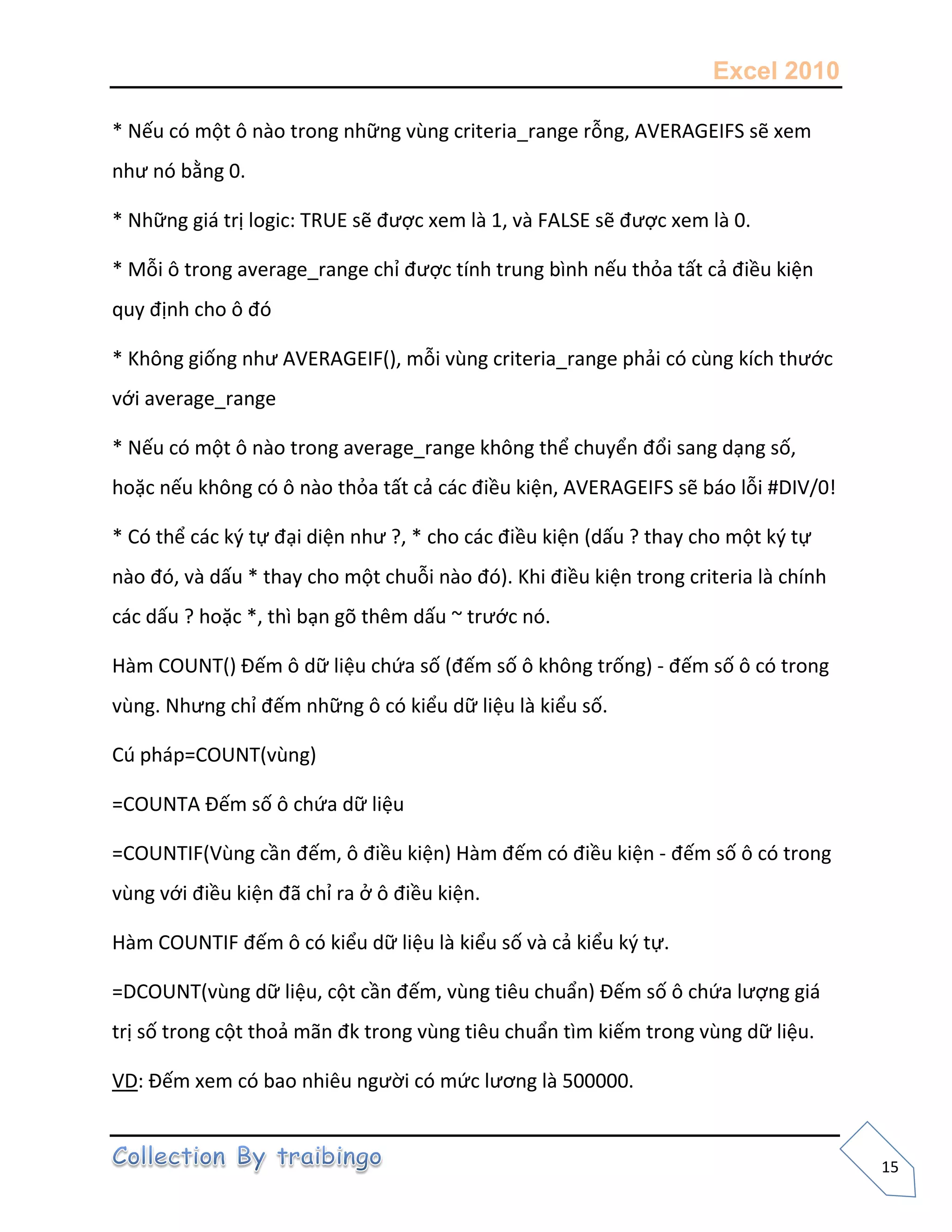 Excel 2010
15
* Nếu có một ô nào trong những vùng criteria_range rỗng, AVERAGEIFS sẽ xem
như nó bằng 0.
* Những giá trị logic: TRUE sẽ được xem là 1, và FALSE sẽ được xem là 0.
* Mỗi ô trong average_range chỉ được tính trung bình nếu thỏa tất cả điều kiện
quy định cho ô đó
* Không giống như AVERAGEIF(), mỗi vùng criteria_range phải có cùng kích thước
với average_range
* Nếu có một ô nào trong average_range không thể chuyển đổi sang dạng số,
hoặc nếu không có ô nào thỏa tất cả các điều kiện, AVERAGEIFS sẽ báo lỗi #DIV/0!
* Có thể các k{ tự đại diện như ?, * cho các điều kiện (dấu ? thay cho một k{ tự
nào đó, và dấu * thay cho một chuỗi nào đó). Khi điều kiện trong criteria là chính
các dấu ? hoặc *, thì bạn gõ thêm dấu ~ trước nó.
Hàm COUNT() Đếm ô dữ liệu chứa số (đếm số ô không trống) - đếm số ô có trong
vùng. Nhưng chỉ đếm những ô có kiểu dữ liệu là kiểu số.
Cú pháp=COUNT(vùng)
=COUNTA Đếm số ô chứa dữ liệu
=COUNTIF(Vùng cần đếm, ô điều kiện) Hàm đếm có điều kiện - đếm số ô có trong
vùng với điều kiện đã chỉ ra ở ô điều kiện.
Hàm COUNTIF đếm ô có kiểu dữ liệu là kiểu số và cả kiểu k{ tự.
=DCOUNT(vùng dữ liệu, cột cần đếm, vùng tiêu chuẩn) Đếm số ô chứa lượng giá
trị số trong cột thoả mãn đk trong vùng tiêu chuẩn tìm kiếm trong vùng dữ liệu.
VD: Đếm xem có bao nhiêu người có mức lương là 500000.
 