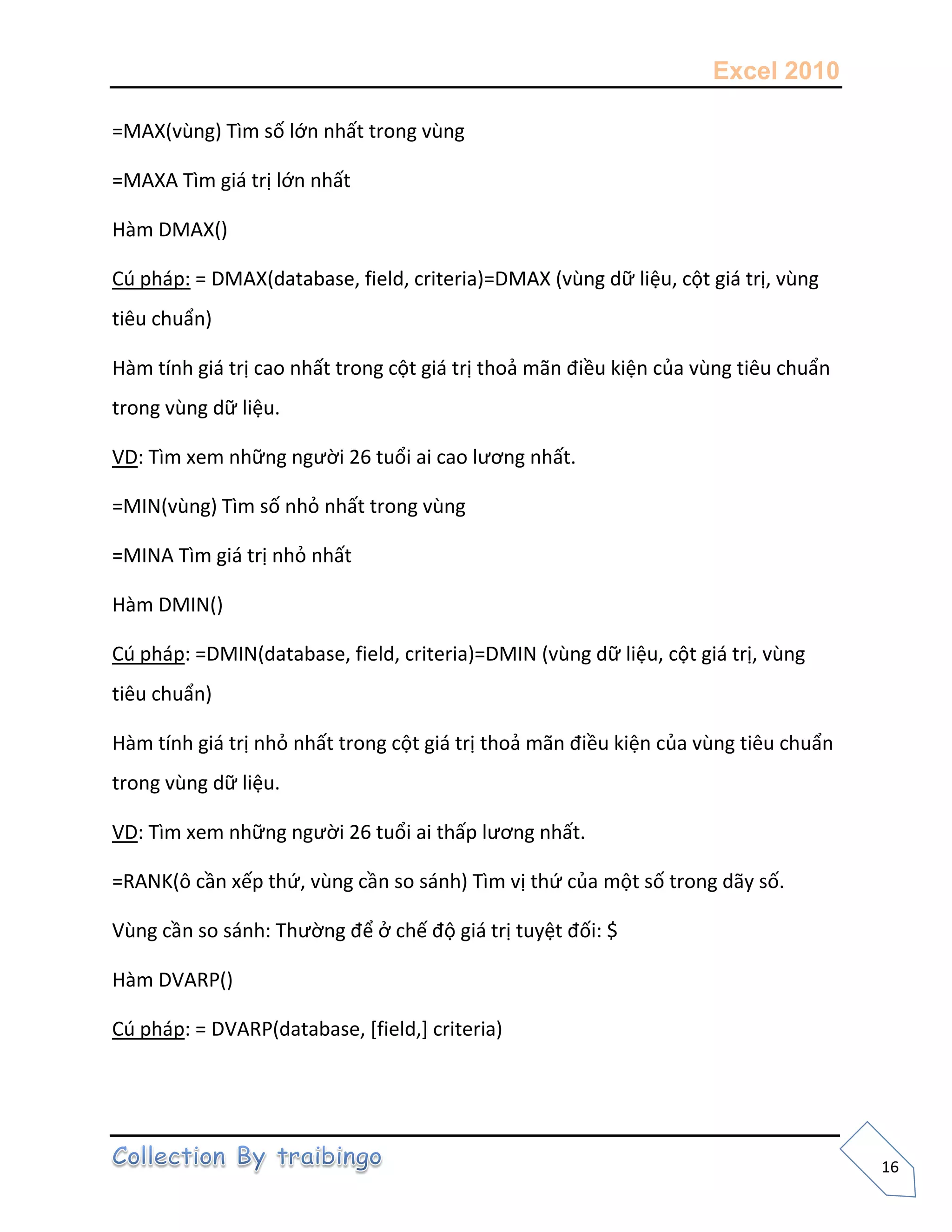 Excel 2010
16
=MAX(vùng) Tìm số lớn nhất trong vùng
=MAXA Tìm giá trị lớn nhất
Hàm DMAX()
Cú pháp: = DMAX(database, field, criteria)=DMAX (vùng dữ liệu, cột giá trị, vùng
tiêu chuẩn)
Hàm tính giá trị cao nhất trong cột giá trị thoả mãn điều kiện của vùng tiêu chuẩn
trong vùng dữ liệu.
VD: Tìm xem những người 26 tuổi ai cao lương nhất.
=MIN(vùng) Tìm số nhỏ nhất trong vùng
=MINA Tìm giá trị nhỏ nhất
Hàm DMIN()
Cú pháp: =DMIN(database, field, criteria)=DMIN (vùng dữ liệu, cột giá trị, vùng
tiêu chuẩn)
Hàm tính giá trị nhỏ nhất trong cột giá trị thoả mãn điều kiện của vùng tiêu chuẩn
trong vùng dữ liệu.
VD: Tìm xem những người 26 tuổi ai thấp lương nhất.
=RANK(ô cần xếp thứ, vùng cần so sánh) Tìm vị thứ của một số trong dãy số.
Vùng cần so sánh: Thường để ở chế độ giá trị tuyệt đối: $
Hàm DVARP()
Cú pháp: = DVARP(database, [field,] criteria)
 